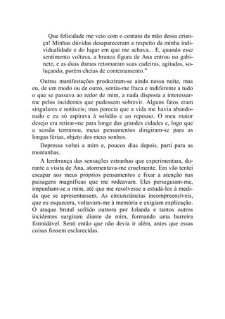Que felicidade me veio com o contato da mão dessa crian-ça! 
Minhas dúvidas desapareceram a respeito da minha indi-vidualidade 
e do lugar em que me achava... E, quando esse 
sentimento voltava, a branca figura de Ana entrou no gabi-nete, 
e as duas damas retomaram suas cadeiras, agitadas, so-luçando, 
porém cheias de contentamento.” 
Outras manifestações produziram-se ainda nessa noite, mas 
eu, de um modo ou de outro, sentia-me fraca e indiferente a tudo 
o que se passava ao redor de mim, a nada disposta a interessar-me 
pelos incidentes que pudessem sobrevir. Alguns fatos eram 
singulares e notáveis; mas parecia que a vida me havia abando-nado 
e eu só aspirava à solidão e ao repouso. O meu maior 
desejo era retirar-me para longe das grandes cidades e, logo que 
a sessão terminou, meus pensamentos dirigiram-se para as 
longas férias, objeto dos meus sonhos. 
Depressa voltei a mim e, poucos dias depois, parti para as 
montanhas. 
A lembrança das sensações estranhas que experimentara, du-rante 
a visita de Ana, atormentava-me cruelmente. Em vão tentei 
escapar aos meus próprios pensamentos e fixar a atenção nas 
paisagens magníficas que me rodeavam. Eles perseguiam-me, 
impunham-se a mim, até que me resolvesse a estudá-los à medi-da 
que se apresentassem. As circunstâncias incompreensíveis, 
que eu esquecera, voltavam-me à memória e exigiam explicação. 
O ataque brutal sofrido outrora por Iolanda e tantos outros 
incidentes surgiram diante de mim, formando uma barreira 
formidável. Senti então que não devia ir além, antes que essas 
coisas fossem esclarecidas. 
 