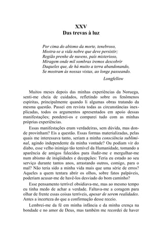 XXV 
Das trevas à luz 
Por cima do abismo da morte, tenebroso, 
Mostra-se a vida nobre que deve persistir; 
Região prenhe de nuvens, país misterioso, 
Miragem onde mil sombras iremos descobrir 
Daqueles que, de há muito a terra abandonando, 
Se mostram às nossas vistas, ao longe passeando. 
Longfellow 
Muitos meses depois das minhas experiências da Noruega, 
senti-me cheia de cuidados, refletindo sobre os fenômenos 
espíritas, principalmente quando li algumas obras tratando da 
mesma questão. Passei em revista todas as circunstâncias inex-plicadas, 
todos os argumentos apresentados em apoio dessas 
manifestações; ponderei-os e comparei tudo com as minhas 
próprias experiências. 
Essas manifestações eram verdadeiras, sem dúvida, mas don-de 
provinham? Eis a questão. Essas formas materializadas, pelas 
quais me interessava tanto, seriam a minha consciência sublimi-nal, 
agindo independente da minha vontade? Ou podiam vir do 
diabo, esse velho inimigo tão temível da Humanidade, tomando a 
aparência de amigos falecidos para iludir-me e mergulhar-me 
num abismo de iniqüidades e decepções: Teria eu estado ao seu 
serviço durante tantos anos, arrastando outros, comigo, para o 
mal? Não teria sido a minha vida mais que uma série de erros? 
Aqueles a quem tentara abrir os olhos, sobre fatos palpáveis, 
poderiam acusar-me de havê-los desviado do bom caminho? 
Esse pensamento terrível obsidiava-me, mas ao mesmo tempo 
eu tinha medo de achar a verdade. Faltava-me a coragem para 
olhar de frente essas coisas terríveis, apesar de serem realidades. 
Antes a incerteza do que a confirmação desse receio. 
Lembrei-me da fé em minha infância e da minha crença na 
bondade e no amor de Deus, mas também me recordei de haver 
 