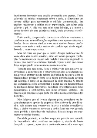 inutilmente invocado esse auxílio prometido aos crentes. Tinha 
colocado as minhas esperanças sobre a areia, e faltava-me um 
terreno sólido para reconstruir o edifício desmoronado. Era 
preciso recomeçar a minha triste experiência, sem saber onde 
colocar o pé. A vida era para mim uma inimiga, e a morte o 
termo horrível de uma existência inútil, cheia de provas e sofri-mentos. 
Pude, então, compreender como certo médium retratou-se e 
confessou que as manifestações espíritas eram apenas embustes e 
ilusões. Se as minhas dúvidas e os meus receios fossem confir-mados, 
essa seria a única norma de conduta que devia seguir, 
fazendo o mesmo que outros. 
Mas tal coisa era pior que a morte; desejei certificar-me da 
veracidade das minhas dúvidas, antes de tomar qualquer resolu-ção. 
Se realmente eu tivesse sido iludida e houvesse enganado os 
outros, não morreria sem haver tentado reparar o mal que estava 
feito, empregando todos os meios ao meu alcance. 
Tomada essa resolução, ficou a minha vida com um alvo de-terminado, 
e comecei logo a forjar novos planos de experiências. 
Era preciso abstrair-me da certeza que tinha de possuir o dom da 
mediunidade; proceder como se a minha personalidade devesse 
ser suspeita e como se eu duvidasse de mim mesma. O intuito 
das experiências seria demonstrar o papel que eu desempenhava 
na produção desses fenômenos; não devia ter confiança nos meus 
pensamentos e sentimentos, nos meus próprios sentidos. Era 
preciso que conhecesse que parte me cabia na materialização dos 
Espíritos. 
Não julgava que aí tivesse alguma parte, consciente ou in-conscientemente, 
apesar de emprestar-lhes a força de que dispu-nha, 
pois notara que conservava intacta a minha consciência. 
Mas, o diabo tem muitos recursos e podia fazer-me crer que não 
tinha perdido a faculdade de raciocinar. Era assim que eu argu-mentava 
comigo mesma. 
Decidida, portanto, a resolver o que me parecia uma questão 
de importância vital, senti-me encorajada e, depois de haver 
desejado o repouso, a paz eterna do túmulo, comecei a temer que 
 