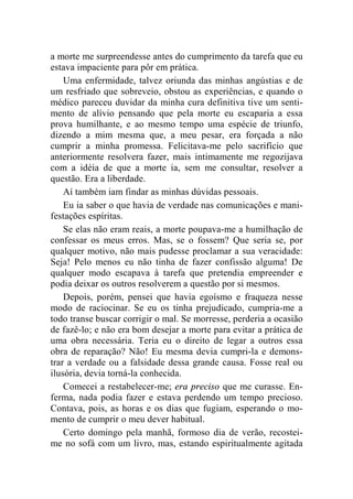 a morte me surpreendesse antes do cumprimento da tarefa que eu 
estava impaciente para pôr em prática. 
Uma enfermidade, talvez oriunda das minhas angústias e de 
um resfriado que sobreveio, obstou as experiências, e quando o 
médico pareceu duvidar da minha cura definitiva tive um senti-mento 
de alívio pensando que pela morte eu escaparia a essa 
prova humilhante, e ao mesmo tempo uma espécie de triunfo, 
dizendo a mim mesma que, a meu pesar, era forçada a não 
cumprir a minha promessa. Felicitava-me pelo sacrifício que 
anteriormente resolvera fazer, mais intimamente me regozijava 
com a idéia de que a morte ia, sem me consultar, resolver a 
questão. Era a liberdade. 
Aí também iam findar as minhas dúvidas pessoais. 
Eu ia saber o que havia de verdade nas comunicações e mani-festações 
espíritas. 
Se elas não eram reais, a morte poupava-me a humilhação de 
confessar os meus erros. Mas, se o fossem? Que seria se, por 
qualquer motivo, não mais pudesse proclamar a sua veracidade: 
Seja! Pelo menos eu não tinha de fazer confissão alguma! De 
qualquer modo escapava à tarefa que pretendia empreender e 
podia deixar os outros resolverem a questão por si mesmos. 
Depois, porém, pensei que havia egoísmo e fraqueza nesse 
modo de raciocinar. Se eu os tinha prejudicado, cumpria-me a 
todo transe buscar corrigir o mal. Se morresse, perderia a ocasião 
de fazê-lo; e não era bom desejar a morte para evitar a prática de 
uma obra necessária. Teria eu o direito de legar a outros essa 
obra de reparação? Não! Eu mesma devia cumpri-la e demons-trar 
a verdade ou a falsidade dessa grande causa. Fosse real ou 
ilusória, devia torná-la conhecida. 
Comecei a restabelecer-me; era preciso que me curasse. En-ferma, 
nada podia fazer e estava perdendo um tempo precioso. 
Contava, pois, as horas e os dias que fugiam, esperando o mo-mento 
de cumprir o meu dever habitual. 
Certo domingo pela manhã, formoso dia de verão, recostei-me 
no sofá com um livro, mas, estando espiritualmente agitada 
 