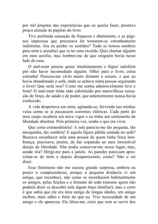 por mil projetos das experiências que eu queria fazer, prestava 
pouca atenção às páginas do livro. 
Tive profunda sensação de fraqueza e abatimento, e as pági-nas 
impressas que procurava ler tornaram-se estranhamente 
indistintas. Iria eu perder os sentidos? Tudo se tornou sombrio 
para mim e acreditei que ia ter uma recaída. Quis chamar alguém 
em meu auxílio, mas lembrei-me de que ninguém havia nesse 
lado da casa. 
O mal-estar passou quase imediatamente e fiquei satisfeita 
por não haver incomodado alguém. Olhei para o livro; coisa 
estranha! Pareceu-me vê-lo muito distante e escuro, e que eu 
havia abandonado o sofá, onde se achava outra pessoa segurando 
o livro! Que seria isso? Como me sentia admiravelmente leve e 
forte! O mal-estar tinha sido substituído por maravilhosa sensa-ção 
de força, de saúde e de poder, que anteriormente nunca havia 
conhecido. 
A vida despertava em mim, agitando-se, fervendo nas minhas 
veias como se aí passassem correntes elétricas. Cada parte do 
meu corpo recebera um novo vigor e eu tinha um sentimento de 
liberdade absoluta. Pela primeira vez, soube o que era viver. 
Que coisa extraordinária! A sala parecia-me tão pequena, tão 
mesquinha, tão sombria! E aquela figura pálida sentada no sofá? 
Buscava reconhecer nela uma pessoa de quem tinha fraca lem-brança; 
precisava, porém, de dar expansão ao meu irresistível 
desejo de liberdade. Não podia conservar-me nesse lugar; mas, 
aonde iria? Dirigi-me para a janela. As paredes pareciam apro-ximar- 
se de mim e depois desapareceram; como? Não o sei 
dizer. 
Esse fenômeno não me causou grande surpresa, embora eu 
pouco o compreendesse, porque a pequena distância vi um 
amigo, que reconheci, não como se reconhecem habitualmente 
os amigos, pelas feições e o formato do todo (mesmo agora não 
poderia dizer se descobri nele algum traço familiar); mas o certo 
é que sabia que ele era meu amigo de longas idades, um amigo 
melhor, mais sábio e forte do que eu. Tive necessidade de um 
amigo e ele apareceu. Ele falou-me, creio que sem se servir dos 
 