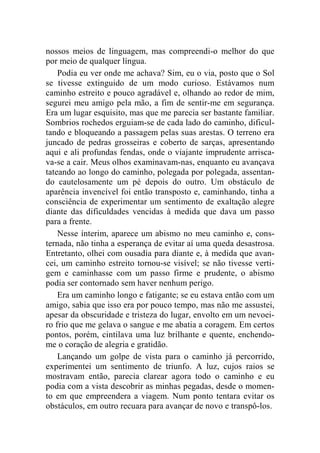 nossos meios de linguagem, mas compreendi-o melhor do que 
por meio de qualquer língua. 
Podia eu ver onde me achava? Sim, eu o via, posto que o Sol 
se tivesse extinguido de um modo curioso. Estávamos num 
caminho estreito e pouco agradável e, olhando ao redor de mim, 
segurei meu amigo pela mão, a fim de sentir-me em segurança. 
Era um lugar esquisito, mas que me parecia ser bastante familiar. 
Sombrios rochedos erguiam-se de cada lado do caminho, dificul-tando 
e bloqueando a passagem pelas suas arestas. O terreno era 
juncado de pedras grosseiras e coberto de sarças, apresentando 
aqui e ali profundas fendas, onde o viajante imprudente arrisca-va- 
se a cair. Meus olhos examinavam-nas, enquanto eu avançava 
tateando ao longo do caminho, polegada por polegada, assentan-do 
cautelosamente um pé depois do outro. Um obstáculo de 
aparência invencível foi então transposto e, caminhando, tinha a 
consciência de experimentar um sentimento de exaltação alegre 
diante das dificuldades vencidas à medida que dava um passo 
para a frente. 
Nesse ínterim, aparece um abismo no meu caminho e, cons-ternada, 
não tinha a esperança de evitar aí uma queda desastrosa. 
Entretanto, olhei com ousadia para diante e, à medida que avan-cei, 
um caminho estreito tornou-se visível; se não tivesse verti-gem 
e caminhasse com um passo firme e prudente, o abismo 
podia ser contornado sem haver nenhum perigo. 
Era um caminho longo e fatigante; se eu estava então com um 
amigo, sabia que isso era por pouco tempo, mas não me assustei, 
apesar da obscuridade e tristeza do lugar, envolto em um nevoei-ro 
frio que me gelava o sangue e me abatia a coragem. Em certos 
pontos, porém, cintilava uma luz brilhante e quente, enchendo-me 
o coração de alegria e gratidão. 
Lançando um golpe de vista para o caminho já percorrido, 
experimentei um sentimento de triunfo. A luz, cujos raios se 
mostravam então, parecia clarear agora todo o caminho e eu 
podia com a vista descobrir as minhas pegadas, desde o momen-to 
em que empreendera a viagem. Num ponto tentara evitar os 
obstáculos, em outro recuara para avançar de novo e transpô-los. 
 