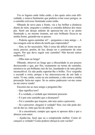 Via os lugares onde tinha caído, e dos quais saíra com difi-culdade, 
e notava finalmente que poderia evitar esses perigos, se 
o caminho estivesse iluminado como então. 
Olhando de novo para a frente, via a luz brilhar a distância 
diante de mim, enquanto a sombra se estendia debaixo dos meus 
pés. Senti um desejo ardente de apressar-me em ir ao ponto 
iluminado e, no mesmo instante, um raio brilhante fixou-se na 
minha frente, guiando-me os passos. 
– Poderás agora caminhar só? – perguntou o meu amigo –. A 
tua coragem está na altura da tarefa que empreendes? 
– Sim, se for necessário. Não é coisa tão difícil como me pa-recia; 
preciso, porém, de luz; desejo ter o sentimento de estar 
segura. Por que devo seguir este caminho? Não haverá outros 
melhores?] 
– Olha mais ao longe! 
Olhando, observei ao longe que a obscuridade ia aos poucos 
decrescendo e que, por fim, exatamente no termo do caminho, 
mostrava-se um brilhante raio de luz, inundando-o de uma glória 
inconcebível. Eu não podia suportar-lhe o brilho. Tive vergonha 
e escondi o rosto, porque a luz atravessava-me de um lado a 
outro. Vi-me, então, como eu era realmente, e não como a minha 
presunção fazia-me supor. Se os outros pudessem ver-me como 
eu me estava vendo! 
Encostei-me ao meu amigo e perguntei-lhe: 
– Que significa isso? 
– É a verdade, a verdade que intentaste procurar. 
– E é por este caminho que a alcançarei? 
– Foi o caminho que traçaste, não tens outro a percorrer. 
– Se o percorrer, chegarei à verdade? Sim; isso não pode dei-xar 
de dar-se; sinto que hei de achá-la. 
– Já a encontraste; cumpre que agora te aposses dela e que a 
abraces com amor. 
– Ajudai-me, fazei que eu a compreenda melhor. Como al-cançarei 
a verdade? Como poderei abraçá-la sem vacilar? 
 