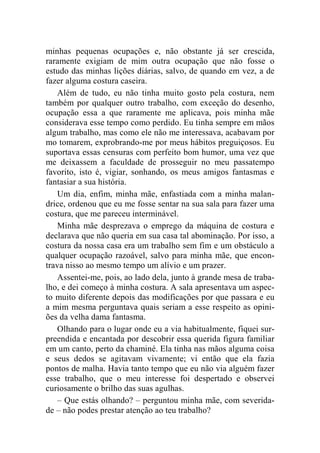 minhas pequenas ocupações e, não obstante já ser crescida, 
raramente exigiam de mim outra ocupação que não fosse o 
estudo das minhas lições diárias, salvo, de quando em vez, a de 
fazer alguma costura caseira. 
Além de tudo, eu não tinha muito gosto pela costura, nem 
também por qualquer outro trabalho, com exceção do desenho, 
ocupação essa a que raramente me aplicava, pois minha mãe 
considerava esse tempo como perdido. Eu tinha sempre em mãos 
algum trabalho, mas como ele não me interessava, acabavam por 
mo tomarem, exprobrando-me por meus hábitos preguiçosos. Eu 
suportava essas censuras com perfeito bom humor, uma vez que 
me deixassem a faculdade de prosseguir no meu passatempo 
favorito, isto é, vigiar, sonhando, os meus amigos fantasmas e 
fantasiar a sua história. 
Um dia, enfim, minha mãe, enfastiada com a minha malan-drice, 
ordenou que eu me fosse sentar na sua sala para fazer uma 
costura, que me pareceu interminável. 
Minha mãe desprezava o emprego da máquina de costura e 
declarava que não queria em sua casa tal abominação. Por isso, a 
costura da nossa casa era um trabalho sem fim e um obstáculo a 
qualquer ocupação razoável, salvo para minha mãe, que encon-trava 
nisso ao mesmo tempo um alívio e um prazer. 
Assentei-me, pois, ao lado dela, junto à grande mesa de traba-lho, 
e dei começo à minha costura. A sala apresentava um aspec-to 
muito diferente depois das modificações por que passara e eu 
a mim mesma perguntava quais seriam a esse respeito as opini-ões 
da velha dama fantasma. 
Olhando para o lugar onde eu a via habitualmente, fiquei sur-preendida 
e encantada por descobrir essa querida figura familiar 
em um canto, perto da chaminé. Ela tinha nas mãos alguma coisa 
e seus dedos se agitavam vivamente; vi então que ela fazia 
pontos de malha. Havia tanto tempo que eu não via alguém fazer 
esse trabalho, que o meu interesse foi despertado e observei 
curiosamente o brilho das suas agulhas. 
– Que estás olhando? – perguntou minha mãe, com severida-de 
– não podes prestar atenção ao teu trabalho? 
 