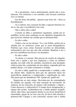– Já a encontraste; viste-a anteriormente, porém não a reco-nheceste. 
Ela esclareceu o teu caminho, mas receaste confessar 
isso a ti mesma. 
– Era tão fraca, tão pálida... ignorava que fosse ela – disse eu 
humildemente. 
– Tu a sentiste, mas a puseste de lado e ergueste barreiras en-tre 
ti e ela, que a esconderam à tua vista. 
– Não o sabia, não o sabia! 
– Cerraste os olhos e caminhaste cegamente, caindo nas ar-madilhas; 
tiveste mais confiança na tua sabedoria imaginária do 
que nessa luz; entraste em veredas que te afastaram dela. 
– Eu não o sabia. 
– Tinhas a luz ao teu alcance. Tu a vias brilhar, porém ela te 
ofendia por vir esclarecer coisas que te eram desagradáveis. 
Preferias que essas coisas ficassem envoltas na obscuridade, 
esforçando-te por crer que elas não existiam. Repeliste a luz e 
por isso caminhaste nas trevas e no desespero. 
– Eu não o sabia. 
– Tu dizias a ti mesma: Não preciso do auxílio de ninguém. 
Farei isto e aquilo e por isso tropeçaste e caíste no atoleiro; 
quando, em cada volta do caminho, encontravas uma decepção, 
voltavas para trás, contrariada em teus planos, enganada pelo teu 
próprio desejo, e só então reclamaste a verdade. 
– Eu não o sabia; ajudai-me a compreender a verdade, a não 
me afastar dela. Ajudai-me para que me aproxime dessa luz 
maravilhosa, ajudai-me a compreender a significação da vida. 
Não quero que me abandoneis! Oh! Ajudai-me, ajudai-me! 
Segurei-me ao meu amigo. Desviamo-nos da contemplação 
da estrada; em seguida, veio uma sensação de movimento, de 
surpresa, de luz crescente, de intensa vida irradiante, e depois... 
Como descrever o indescritível? O tempo havia desaparecido; o 
espaço não existia. Acabrunhava-me a minha própria insignifi-cância. 
Que fraco, que pequeno átomo eu era nessa inexprimível 
imensidade, apesar de ser una com ela, de haver dela nascido e 
pertencer-lhe! Cheguei a essa conclusão, mesmo com a minha 
 