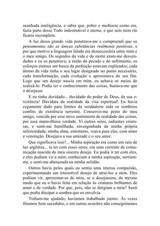 acanhada inteligência, e sabia que, pobre e medíocre como era, 
fazia parte desse Todo indestrutível e eterno, e que sem mim ele 
ficaria incompleto. 
A luz dessa grande vida penetrava-me e compreendi que os 
pensamentos são as únicas substâncias realmente positivas, e 
por que motivo a linguagem falada era desnecessária entre mim e 
o meu amigo. Os segredos da vida e da morte eram-me desven-dados 
e eu os penetrava; a razão do pecado e do sofrimento, os 
esforços eternos em busca da perfeição estavam explicados; cada 
átomo da vida tinha o seu lugar designado no ponto necessário, 
cada transformação, cada evolução o aproximava do seu fim. 
Logo que um desejo nascia em mim, eu achava os meios de 
realizá-lo. Podia ter o conhecimento das coisas, bastava-me que 
o desejasse. 
E eu tinha duvidado... duvidado do poder de Deus, da sua e-xistência! 
Duvidara da realidade da visa espiritual! Eu havia 
cegamente dado para limites da verdadeira vida os sombrios 
confins da existência terrestre. Conservei-me perto do meu 
amigo, vencida por esse novo sentimento de realidade das coisas, 
por essa maravilhosa verdade. Vi outros seres, radiantes criatu-ras, 
e senti-me humilhada, envergonhada da minha própria 
inferioridade; minha alma, entretanto, voava para elas, com amor 
e veneração. Desejava a sua amizade e o seu amor. 
Que significava isso?... Minha aspiração era como um raio de 
luz argêntea... ia ter com esses seres; era uma corrente de comu-nicação 
nascida do meu sincero desejo. Eu podia ir ter com eles, 
e eles podiam vir a mim; conheciam a minha aspiração, sorriam-me, 
e senti-me abençoada na minha solidão. 
Outros havia pelos quais eu sentia uma imensa compaixão, 
experimentando um irresistível desejo de atraí-los a mim. Eles 
podiam vir, aproximar-se de mim, se o desejassem, do mesmo 
modo que eu o havia feito em relação às criaturas brilhantes de 
amor e de verdade. Por que, pois, não se dirigiam a mim? Senti 
que podia dissipar a sombra que os envolvia. 
Tinham-me ajudado, havíamos trabalhado juntos. Às vezes 
fôramos bem sucedidos, e em outras ocasiões não conseguíramos 
 