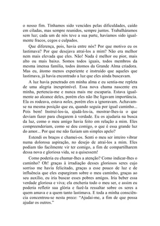 o nosso fim. Tínhamos sido vencidos pelas dificuldades, caído 
em ciladas, mas sempre reunidos, sempre juntos. Trabalháramos 
sem luz; cada um de nós teve a sua parte, havíamos sido igual-mente 
fracos, cegos e culpados. 
Que diferença, pois, havia entre nós? Por que motivo eu os 
lastimava? Por que desejava atraí-los a mim? Não era melhor 
nem mais elevada que eles. Não! Nada é melhor ou pior, mais 
alto ou mais baixo. Somos todos iguais, todos membros da 
mesma imensa família, todos átomos da Grande Alma criadora. 
Mas eu, átomo menos experiente e instruído que aqueles que 
lastimava, já havia encontrado a luz que eles ainda buscavam. 
A luz havia penetrado em minha alma e eu sentia-me repleta 
de uma alegria inexprimível. Essa nova chama nascente era 
minha, pertencia-me e nunca mais me escaparia. Estava igual-mente 
ao alcance deles, porém eles não lhe ligavam importância. 
Ela os rodeava, estava neles, porém eles a ignoravam. Achavam-se 
na mesma posição que eu, quando seguia por igual caminho... 
Pois bem! Instruí-los-ia, ajudá-los-ia, mostrar-lhes-ia o que 
deviam fazer para chegarem à verdade. Eu os ajudaria na busca 
da luz, como o meu amigo havia feito em relação a mim. Eles 
compreenderiam, como se deu comigo, o que é essa grande luz 
do amor... Por que me não faziam um simples apelo? 
Estendi os braços e chamei-os. Senti o meu ser inteiro vibrar 
numa dolorosa aspiração, no desejo de atraí-los a mim. Eles 
podiam tão facilmente vir ter comigo, a fim de compartilharem 
dessa nova e gloriosa vida, se a quisessem! 
Como poderia eu chamar-lhes a atenção? Como indicar-lhes o 
caminho? Oh! graças à irradiação desses gloriosos seres cujo 
sorriso me havia felicitado, graças a esse pouco de luz e de 
influência que eles espargiram sobre o meu caminho, graças ao 
seu auxílio, eu iria buscar esses pobres amigos. Iria beber essa 
verdade gloriosa e viva; ela encheria todo o meu ser, e assim eu 
poderia refletir sua glória e fazê-la ressaltar sobre os seres a 
quem amava e a quem tanto lastimava. E toda a minha consciên-cia 
concentrou-se nesta prece: “Ajudai-me, a fim de que possa 
ajudar os outros.” 
 