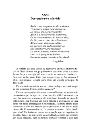 XXVI 
Desvenda-se o mistério 
Assim como em plena lucidez o vidente 
Vê formas a surgir e a evaporar-se, 
Do ignoto em giro permanente; 
Assim é a transformação misteriosa, 
Do nascer ao morrer, da morte à vida, 
Da ida para os céus, da volta à terra, 
Até que nova vista mais subida, 
Do que nem era dado suspeitar-se, 
Nos venha revelar a realidade 
De ser o Universo, e o que ele encerra, 
Uma roda que gira majestosa, 
Em seu caminhar visando a Eternidade. 
Longfellow 
À medida que esse desejo se acentuava, enchia e animava to-das 
as fibras do meu ser, palpitando em cada uma delas e acumu-lando 
força e energia até que a ação se tornasse irresistível. 
Senti-me então assaz forte para compreender e dar começo à 
obra, subitamente tornada para mim um grande princípio de 
felicidade. 
Para instruir os outros, era em primeiro lugar necessário que 
eu me instruísse. Como, porém, começar? 
Ficava surpreendida de achar tanto sofrimento na recordação 
do motivo especial que me tinha parecido difícil de compreen-der. 
Era com um sentimento de ansiedade, tocando as raias do 
sofrimento, que buscava em mim mesma a explicação do que 
tanto me havia embaraçado e entristecido. Já muito tempo tinha 
decorrido e isso me parecia quase pertencer a um sonho meio 
esquecido. Era um sentimento de penoso mal-estar... Mas, donde 
provinha? Ele fazia-me pensar na sensação que se experimenta 
quando, depois de um sonho desagradável, achamo-nos imersos 
em vaga opressão, sem podermos contudo recordar o que dera 
 