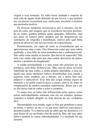 origem a essa sensação. Eu sabia haver sonhado a respeito de 
uma vida de algum modo diferente da que levava, e que também 
me era preciso reconstituir esse sonho para encontrar o mistério 
que pretendia resolver. 
Os diversos incidentes revelavam-se por si mesmos, um de-pois 
do outro, por imagens que eu reconhecia haverem pertenci-do 
ao sonho; quadros pálidos, quase apagados, indistintos, mas 
nos quais eu tomava parte, quadros que me despertavam um 
sentimento de vergonha e humilhação, motivo pelo qual tinha 
pressa de deixá-los cair nos nevoeiros do esquecimento. 
Presentemente, era capaz de notar as circunstâncias que se 
apresentavam uma a uma. Elas formavam como que uma cadeia 
quebrada, e essa falta de nexo perturbava-me e embaraçava-me. 
Não sabia como encher as lacunas. Que havia eu esquecido? Não 
teria esse sonho sido mais que uma cadeia desconexa de pensa-mentos 
e produtos da imaginação? 
A minha personalidade e o meu nome não pareciam ter im-portância, 
nem deles lembrava-me. Mas, através desse nevoeiro 
indefinido do meu sonho, a minha própria identidade, o meu eu, 
aquilo que nesse momento tentava desembrulhar essa meada e 
espancar essas sombras, era o mesmo, era o único fato real, 
palpável e indiscutível. Esse fato não exigia esforço algum de 
memória e eu podia segui-lo passo a passo, através de todas as 
complicações de minhas estranhas experiências. Reuni um a um 
os fios dessa vida de sonho e achei-a completa. 
Vi como esse eu tinha sido influenciado pelos outros; como 
outras individualidades entraram com ele em relações, quantas 
simpatias o tinham dirigido ou feito desviar do seu verdadeiro 
alvo. 
Desenredando essa meada, segui os fios que prendiam a causa 
ao efeito, o motivo ao ato, e via que esses motivos eram puros e 
desinteressados. Vi a imensa sede de saber que me dominava, e o 
meu desejo de ser auxiliada a fim de saciá-la. Mas, ah! esse saber 
faltava também às outras individualidades, e o resultado foi um 
desastre. 
 