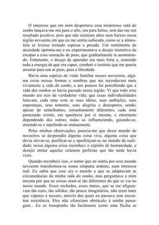 O interesse que em mim despertava essa misteriosa vida do 
sonho lançava-me ora para o alto, ora para baixo, sem dar-me um 
resultado positivo, pois que não existiam altos nem baixos nessa 
região nevoenta em que eu me sentia sufocada, como se a atmos-fera 
se tivesse tornado espessa e pesada. Um sentimento de 
ansiedade oprimia-me e eu experimentava o desejo instintivo de 
escapar a essa sensação de peso, que gradualmente ia aumentan-do. 
Entretanto, o desejo de aprender era mais forte e, reunindo 
toda a energia de que era capaz, combati o instinto que me queria 
arrastar para um ar puro, para a liberdade. 
Havia uma espécie de visão familiar nesses nevoeiros, algu-ma 
coisa nessas formas e sombras que me recordavam mais 
vivamente a vida do sonho, e aos poucos fui percebendo que a 
vida dos sonhos se havia passado nessa região. Vi que todo esse 
mundo era rico da verdadeira vida; que essas individualidades 
lutavam, cada uma com as suas idéias, suas ambições, suas 
esperanças, seus temores, suas alegrias e desesperos, sendo, 
apesar de semelhantes, estranhamente diferentes; cada uma 
parecendo existir, em aparência por si mesma, e entretanto 
dependendo das outras; todas as influenciando, guiando-se, 
atraindo-se e repelindo-se mutuamente. 
Pelas minhas observações, parecia-me que desse mundo de 
nevoeiros se desprendia alguma coisa viva, alguma coisa que 
devia elevar-se, purificar-se e aperfeiçoar-se no mundo da reali-dade; 
nessa alguma coisa reconheci o espírito de humanidade, e 
desejei imitar aquelas criaturas perfeitas que tão tarde havia 
visto. 
Quando reconheci isso, o temor que eu sentia por esse mundo 
nevoento transformou-se numa simpatia ardente, num interesse 
real. Eu sabia que esse era o mundo a que se adaptavam as 
circunstâncias da minha vida do sonho, mas perguntava a mim 
mesma por que as coisas eram aí tão diferentes do que se via no 
nosso mundo. Esses rochedos, esses mares, que se me afigura-vam 
tão reais, tão sólidos, tão pouco imaginários, não eram mais 
que vapores e nuvens, através dos quais eu passava sem encon-trar 
resistência. Eles não ofereciam obstáculo à minha passa-gem... 
Eu os transpunha tão facilmente como uma flecha as 
 