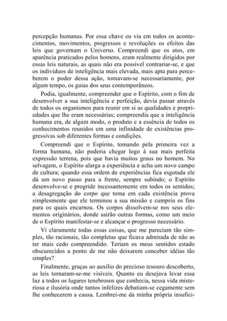 percepção humanas. Por essa chave eu via em todos os aconte-cimentos, 
movimentos, progressos e revoluções os efeitos das 
leis que governam o Universo. Compreendi que os atos, em 
aparência praticados pelos homens, eram realmente dirigidos por 
essas leis naturais, as quais não era possível contrariar-se, e que 
os indivíduos de inteligência mais elevada, mais apta para perce-berem 
o poder dessa ação, tornavam-se necessariamente, por 
algum tempo, os guias dos seus contemporâneos. 
Podia, igualmente, compreender que o Espírito, com o fim de 
desenvolver a sua inteligência e perfeição, devia passar através 
de todos os organismos para reunir em si as qualidades e propri-edades 
que lhe eram necessárias; compreendia que a inteligência 
humana era, de algum modo, o produto e a essência de todos os 
conhecimentos reunidos em uma infinidade de existências pro-gressivas 
sob diferentes formas e condições. 
Compreendi que o Espírito, tomando pela primeira vez a 
forma humana, não poderia chegar logo à sua mais perfeita 
expressão terrena, pois que havia muitos graus no homem. No 
selvagem, o Espírito alarga a experiência e acha um novo campo 
de cultura; quando essa ordem de experiências fica esgotada ele 
dá um novo passo para a frente, sempre subindo; o Espírito 
desenvolve-se e progride incessantemente em todos os sentidos; 
a desagregação do corpo que toma em cada existência prova 
simplesmente que ele terminou a sua missão e cumpriu os fins 
para os quais encarnou. Os corpos dissolvem-se nos seus ele-mentos 
originários, donde sairão outras formas, como um meio 
de o Espírito manifestar-se e alcançar o progresso necessário. 
Vi claramente todas essas coisas, que me pareciam tão sim-ples, 
tão racionais, tão completas que ficava admirada de não as 
ter mais cedo compreendido. Teriam os meus sentidos estado 
obscurecidos a ponto de me não deixarem conceber idéias tão 
simples? 
Finalmente, graças ao auxílio do precioso tesouro descoberto, 
as leis tornaram-se-me visíveis. Quanto eu desejava levar essa 
luz a todos os lugares tenebrosos que conhecia, nessa vida miste-riosa 
e ilusória onde tantos infelizes debatiam-se cegamente sem 
lhe conhecerem a causa. Lembrei-me da minha própria insufici- 
 