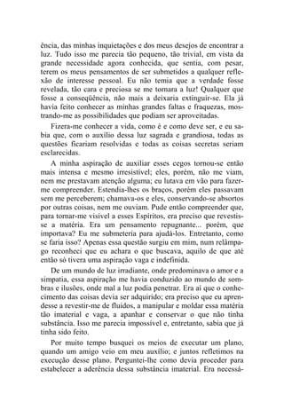 ência, das minhas inquietações e dos meus desejos de encontrar a 
luz. Tudo isso me parecia tão pequeno, tão trivial, em vista da 
grande necessidade agora conhecida, que sentia, com pesar, 
terem os meus pensamentos de ser submetidos a qualquer refle-xão 
de interesse pessoal. Eu não temia que a verdade fosse 
revelada, tão cara e preciosa se me tornara a luz! Qualquer que 
fosse a conseqüência, não mais a deixaria extinguir-se. Ela já 
havia feito conhecer as minhas grandes faltas e fraquezas, mos-trando- 
me as possibilidades que podiam ser aproveitadas. 
Fizera-me conhecer a vida, como é e como deve ser, e eu sa-bia 
que, com o auxílio dessa luz sagrada e grandiosa, todas as 
questões ficariam resolvidas e todas as coisas secretas seriam 
esclarecidas. 
A minha aspiração de auxiliar esses cegos tornou-se então 
mais intensa e mesmo irresistível; eles, porém, não me viam, 
nem me prestavam atenção alguma; eu lutava em vão para fazer-me 
compreender. Estendia-lhes os braços, porém eles passavam 
sem me perceberem; chamava-os e eles, conservando-se absortos 
por outras coisas, nem me ouviam. Pude então compreender que, 
para tornar-me visível a esses Espíritos, era preciso que revestis-se 
a matéria. Era um pensamento repugnante... porém, que 
importava? Eu me submeteria para ajudá-los. Entretanto, como 
se faria isso? Apenas essa questão surgiu em mim, num relâmpa-go 
reconheci que eu achara o que buscava, aquilo de que até 
então só tivera uma aspiração vaga e indefinida. 
De um mundo de luz irradiante, onde predominava o amor e a 
simpatia, essa aspiração me havia conduzido ao mundo de som-bras 
e ilusões, onde mal a luz podia penetrar. Era aí que o conhe-cimento 
das coisas devia ser adquirido; era preciso que eu apren-desse 
a revestir-me de fluidos, a manipular e moldar essa matéria 
tão imaterial e vaga, a apanhar e conservar o que não tinha 
substância. Isso me parecia impossível e, entretanto, sabia que já 
tinha sido feito. 
Por muito tempo busquei os meios de executar um plano, 
quando um amigo veio em meu auxílio; e juntos refletimos na 
execução desse plano. Perguntei-lhe como devia proceder para 
estabelecer a aderência dessa substância imaterial. Era necessá- 
 