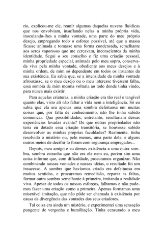 rio, explicou-me ele, reunir algumas daquelas nuvens fluídicas 
que nos envolviam, insuflando nelas a minha própria vida, 
inoculando-lhes a minha vontade, uma parte do meu próprio 
desejo, empregando todo o esforço possível, até que a massa 
ficasse animada e tomasse uma forma condensada, semelhante 
aos seres vaporosos que me cercavam, inconscientes da minha 
identidade. Segui o seu conselho e fiz uma criação pessoal, 
minha propriedade especial, animada pelo meu sopro, conserva-da 
viva pela minha vontade, obediente aos meus desejos e à 
minha ordem, de mim só dependente em todos os instantes da 
sua existência. Eu sabia que, se a intensidade da minha vontade 
afrouxasse, se o meu desejo ou o meu interesse tivessem falha, 
essa sombra de mim mesma voltaria ao todo donde tinha vindo, 
para nunca mais existir. 
Para aquelas criaturas, a minha criação era tão real e tangível 
quanto elas, visto ali não faltar a vida nem a inteligência. Só eu 
sabia que ela era apenas uma sombra defeituosa em muitas 
coisas que, por falta de conhecimento, não lhe tinha sabido 
comunicar. Que possibilidades, entretanto, resultariam dessas 
experiências levadas avante? De que outras propriedades não 
teria eu dotado essa criação transitória, se houvesse sabido 
desenvolver as minhas próprias faculdades? Realmente, tinha 
resolvido o mistério ou, pelo menos, uma parte dele, e alguns 
outros meios de decifrá-lo foram com segurança empregados... 
Depois, meu amigo e eu demos existência a uma outra som-bra, 
sombra estranha que não era ele nem eu, porém sim uma 
coisa informe que, com dificuldade, procuramos organizar. Não 
combinando nossas vontades e nossas idéias, o resultado foi um 
insucesso. A sombra que havíamos criado era defeituosa em 
muitos sentidos, e procuramos remediá-lo, reparar as faltas, 
formar outra sombra semelhante à primeira, imitando a realidade 
viva. Apesar de todos os nossos esforços, falhamos e não pude-mos 
fazer uma criação como a primeira. Apenas formamos uma 
miserável imitação, que não pôde ser chamada à existência por 
causa da divergência das vontades dos seus criadores. 
Tal coisa era ainda um mistério, e experimentei uma sensação 
pungente de vergonha e humilhação. Tinha censurado o meu 
 