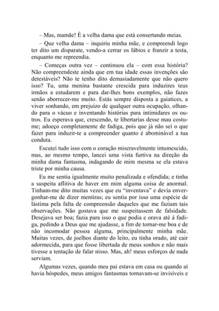 – Mas, mamãe! É a velha dama que está consertando meias. 
– Que velha dama – inquiriu minha mãe, e compreendi logo 
ter dito um disparate, vendo-a cerrar os lábios e franzir a testa, 
enquanto me repreendia. 
– Começas outra vez – continuou ela – com essa história? 
Não compreendeste ainda que em tua idade essas invenções são 
detestáveis? Não te tenho dito demasiadamente que não quero 
isso? Tu, uma menina bastante crescida para induzires teus 
irmãos a estudarem e para dar-lhes bons exemplos, não fazes 
senão aborrecer-me muito. Estás sempre disposta a gaiatices, a 
viver sonhando, em prejuízo de qualquer outra ocupação, olhan-do 
para o vácuo e inventando histórias para intimidares os ou-tros. 
Eu esperava que, crescendo, te libertarias desse mau costu-me; 
adoeço completamente de fadiga, pois que já não sei o que 
fazer para induzir-te a compreender quanto é abominável a tua 
conduta. 
Escutei tudo isso com o coração miseravelmente intumescido, 
mas, ao mesmo tempo, lancei uma vista furtiva na direção da 
minha dama fantasma, indagando de mim mesma se ela estava 
triste por minha causa. 
Eu me sentia igualmente muito penalizada e ofendida; e tinha 
a suspeita aflitiva de haver em mim alguma coisa de anormal. 
Tinham-me dito muitas vezes que eu “inventava” e devia enver-gonhar- 
me de dizer mentiras; eu sentia por isso uma espécie de 
lástima pela falta de compreensão daqueles que me faziam tais 
observações. Não gostava que me suspeitassem de falsidade. 
Desejava ser boa; fazia para isso o que podia e orava até à fadi-ga, 
pedindo a Deus que me ajudasse, a fim de tornar-me boa e de 
não incomodar pessoa alguma, principalmente minha mãe. 
Muitas vezes, de joelhos diante do leito, eu tinha orado, até cair 
adormecida, para que fosse libertada de meus sonhos e não mais 
tivesse a tentação de falar nisso. Mas, ah! meus esforços de nada 
serviam. 
Algumas vezes, quando meu pai estava em casa ou quando aí 
havia hóspedes, meus amigos fantasmas tornavam-se invisíveis e 
 