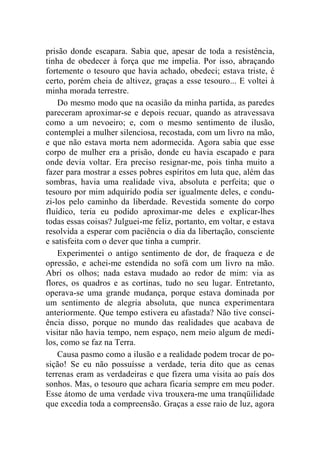 prisão donde escapara. Sabia que, apesar de toda a resistência, 
tinha de obedecer à força que me impelia. Por isso, abraçando 
fortemente o tesouro que havia achado, obedeci; estava triste, é 
certo, porém cheia de altivez, graças a esse tesouro... E voltei à 
minha morada terrestre. 
Do mesmo modo que na ocasião da minha partida, as paredes 
pareceram aproximar-se e depois recuar, quando as atravessava 
como a um nevoeiro; e, com o mesmo sentimento de ilusão, 
contemplei a mulher silenciosa, recostada, com um livro na mão, 
e que não estava morta nem adormecida. Agora sabia que esse 
corpo de mulher era a prisão, donde eu havia escapado e para 
onde devia voltar. Era preciso resignar-me, pois tinha muito a 
fazer para mostrar a esses pobres espíritos em luta que, além das 
sombras, havia uma realidade viva, absoluta e perfeita; que o 
tesouro por mim adquirido podia ser igualmente deles, e condu-zi- 
los pelo caminho da liberdade. Revestida somente do corpo 
fluídico, teria eu podido aproximar-me deles e explicar-lhes 
todas essas coisas? Julguei-me feliz, portanto, em voltar, e estava 
resolvida a esperar com paciência o dia da libertação, consciente 
e satisfeita com o dever que tinha a cumprir. 
Experimentei o antigo sentimento de dor, de fraqueza e de 
opressão, e achei-me estendida no sofá com um livro na mão. 
Abri os olhos; nada estava mudado ao redor de mim: via as 
flores, os quadros e as cortinas, tudo no seu lugar. Entretanto, 
operava-se uma grande mudança, porque estava dominada por 
um sentimento de alegria absoluta, que nunca experimentara 
anteriormente. Que tempo estivera eu afastada? Não tive consci-ência 
disso, porque no mundo das realidades que acabava de 
visitar não havia tempo, nem espaço, nem meio algum de medi-los, 
como se faz na Terra. 
Causa pasmo como a ilusão e a realidade podem trocar de po-sição! 
Se eu não possuísse a verdade, teria dito que as cenas 
terrenas eram as verdadeiras e que fizera uma visita ao país dos 
sonhos. Mas, o tesouro que achara ficaria sempre em meu poder. 
Esse átomo de uma verdade viva trouxera-me uma tranqüilidade 
que excedia toda a compreensão. Graças a esse raio de luz, agora 
 