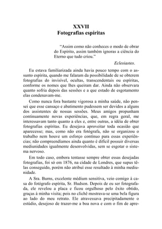 XXVII 
Fotografias espíritas 
“Assim como não conheces o modo de obrar 
do Espírito, assim também ignoras a ciência do 
Eterno que tudo criou.” 
Eclesiastes. 
Eu estava familiarizada ainda havia pouco tempo com o as-sunto 
espírita, quando me falaram da possibilidade de se obterem 
fotografias do invisível, ocultas, transcendentais ou espíritas, 
conforme os nomes que lhes queiram dar. Ainda não observara 
quanto sofria depois das sessões e a que estado de esgotamento 
elas condenavam-me. 
Como nunca fora bastante vigorosa a minha saúde, não pen-sei 
que esse cansaço e abatimento pudessem ser devidos a alguns 
dos assistentes de nossas sessões. Meus amigos propunham 
continuamente novas experiências, que, em regra geral, me 
interessavam tanto quanto a eles e, entre outras, a idéia de obter 
fotografias espíritas. Eu desejava aproveitar toda ocasião que 
aparecesse; mas, como não era fotógrafa, não se organizou o 
trabalho nem houve um esforço contínuo para essas experiên-cias; 
não compreendíamos ainda quanto é difícil possuir diversas 
mediunidades igualmente desenvolvidas, sem se esgotar o siste-ma 
nervoso. 
Em todo caso, embora tentasse sempre obter essas desejadas 
fotografias, foi só em 1876, na cidade de Londres, que supus tê-las 
conseguido, porém não atribuí esse resultado à minha mediu-nidade. 
A Sra. Burns, excelente médium sensitiva, veio comigo à ca-sa 
do fotógrafo espírita, Sr. Hudson. Depois de eu ser fotografa-da, 
ele revelou a placa e ficou orgulhoso pelo êxito obtido, 
graças à minha visita; pois no clichê mostrava-se uma bela figura 
ao lado do meu retrato. Ele atravessava precipitadamente o 
estúdio, desejoso de trazer-me a boa nova e com o fim de apre- 
 