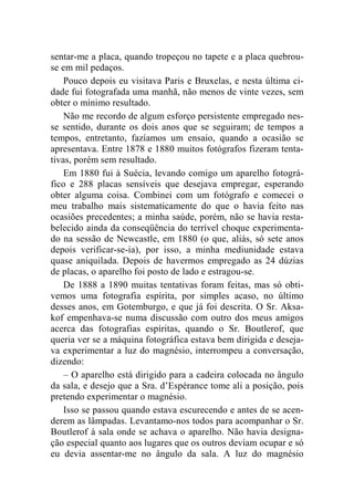 sentar-me a placa, quando tropeçou no tapete e a placa quebrou-se 
em mil pedaços. 
Pouco depois eu visitava Paris e Bruxelas, e nesta última ci-dade 
fui fotografada uma manhã, não menos de vinte vezes, sem 
obter o mínimo resultado. 
Não me recordo de algum esforço persistente empregado nes-se 
sentido, durante os dois anos que se seguiram; de tempos a 
tempos, entretanto, fazíamos um ensaio, quando a ocasião se 
apresentava. Entre 1878 e 1880 muitos fotógrafos fizeram tenta-tivas, 
porém sem resultado. 
Em 1880 fui à Suécia, levando comigo um aparelho fotográ-fico 
e 288 placas sensíveis que desejava empregar, esperando 
obter alguma coisa. Combinei com um fotógrafo e comecei o 
meu trabalho mais sistematicamente do que o havia feito nas 
ocasiões precedentes; a minha saúde, porém, não se havia resta-belecido 
ainda da conseqüência do terrível choque experimenta-do 
na sessão de Newcastle, em 1880 (o que, aliás, só sete anos 
depois verificar-se-ia), por isso, a minha mediunidade estava 
quase aniquilada. Depois de havermos empregado as 24 dúzias 
de placas, o aparelho foi posto de lado e estragou-se. 
De 1888 a 1890 muitas tentativas foram feitas, mas só obti-vemos 
uma fotografia espírita, por simples acaso, no último 
desses anos, em Gotemburgo, e que já foi descrita. O Sr. Aksa-kof 
empenhava-se numa discussão com outro dos meus amigos 
acerca das fotografias espíritas, quando o Sr. Boutlerof, que 
queria ver se a máquina fotográfica estava bem dirigida e deseja-va 
experimentar a luz do magnésio, interrompeu a conversação, 
dizendo: 
– O aparelho está dirigido para a cadeira colocada no ângulo 
da sala, e desejo que a Sra. d’Espérance tome ali a posição, pois 
pretendo experimentar o magnésio. 
Isso se passou quando estava escurecendo e antes de se acen-derem 
as lâmpadas. Levantamo-nos todos para acompanhar o Sr. 
Boutlerof à sala onde se achava o aparelho. Não havia designa-ção 
especial quanto aos lugares que os outros deviam ocupar e só 
eu devia assentar-me no ângulo da sala. A luz do magnésio 
 