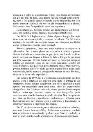 clareou-a e todos os espectadores viram uma figura de homem, 
em pé, por trás de mim. Essa forma não era visível anteriormen-te, 
nem o foi quando cessou o rápido clarão produzido; por isso 
todos estavam curiosos de ver se ela impressionara a chapa. 
Felizmente, essa fotografia foi posta em segurança. 
Com intervalos, fizemos ensaios em Gotemburgo, em Cristi-ânia, 
em Berlim e outros lugares, mas sempre infrutíferos. 
Em 1896 fui à Inglaterra e aí obtive algumas fotografias espí-ritas; 
mas, na minha opinião, elas eram duvidosas. Por diferentes 
motivos, de que não quero agora ocupar-me, não pude aceitá-las 
como verdadeiras, embora fosse possível. 
Resolvi, entretanto, fazer uma nova tentativa ao regressar à 
Alemanha. Pus o meu plano em execução e obtive algumas 
formas indistintas e nevoentas, o que, junto ao fato de eu ficar 
muito nervosa, me forçou a deixar de lado a fotografia por duas 
ou três semanas. Depois tentei de novo e consegui imagens 
nítidas do invisível. Duas ou três eram excelentes retratos de 
seres humanos, que pareciam perfeitamente vivos. Meus nervos, 
porém, fizeram-me sofrer tanto que nem mesmo ousei mais subir 
uma escada, tendo apenas a coragem de passear na sala. Por isso, 
tivemos de deter toda experiência. 
Em janeiro de 1897, fui a Gotemburgo para demorar-me dois 
meses, com a intenção de concluir este livro e entregá-lo ao 
impressor. Meus amigos adquiriram um novo aparelho e tudo 
quanto era necessário para uma nova série de experiências 
fotográficas. Em 28 desse mês tudo estava pronto. Meus amigos 
tinham muito que aprender acerca da arte fotográfica, pois 
anteriormente não lhe haviam prestado atenção. Nos três primei-ros 
dias só fizemos experiências preliminares, próprias para 
habituarmo-nos, aos poucos, com o aparelho, a focalização, o 
desenvolvimento e a impressão das chapas. 
Em 1º de fevereiro começamos sistematicamente o trabalho, 
mas não éramos bem sucedidos. Estávamos, entretanto, resolvi-dos 
a continuar a nossa tarefa, qualquer que fosse o resultado, a 
não ser que a minha saúde apresentasse obstáculos insuperáveis. 
 