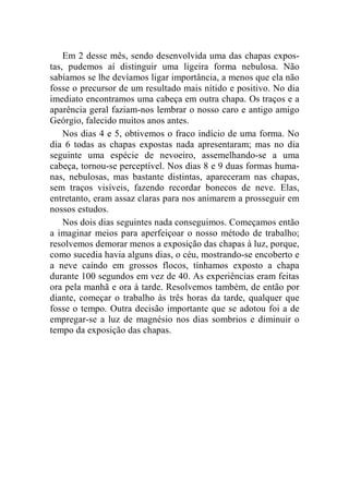 Em 2 desse mês, sendo desenvolvida uma das chapas expos-tas, 
pudemos aí distinguir uma ligeira forma nebulosa. Não 
sabíamos se lhe devíamos ligar importância, a menos que ela não 
fosse o precursor de um resultado mais nítido e positivo. No dia 
imediato encontramos uma cabeça em outra chapa. Os traços e a 
aparência geral faziam-nos lembrar o nosso caro e antigo amigo 
Geórgio, falecido muitos anos antes. 
Nos dias 4 e 5, obtivemos o fraco indício de uma forma. No 
dia 6 todas as chapas expostas nada apresentaram; mas no dia 
seguinte uma espécie de nevoeiro, assemelhando-se a uma 
cabeça, tornou-se perceptível. Nos dias 8 e 9 duas formas huma-nas, 
nebulosas, mas bastante distintas, apareceram nas chapas, 
sem traços visíveis, fazendo recordar bonecos de neve. Elas, 
entretanto, eram assaz claras para nos animarem a prosseguir em 
nossos estudos. 
Nos dois dias seguintes nada conseguimos. Começamos então 
a imaginar meios para aperfeiçoar o nosso método de trabalho; 
resolvemos demorar menos a exposição das chapas à luz, porque, 
como sucedia havia alguns dias, o céu, mostrando-se encoberto e 
a neve caindo em grossos flocos, tínhamos exposto a chapa 
durante 100 segundos em vez de 40. As experiências eram feitas 
ora pela manhã e ora à tarde. Resolvemos também, de então por 
diante, começar o trabalho às três horas da tarde, qualquer que 
fosse o tempo. Outra decisão importante que se adotou foi a de 
empregar-se a luz de magnésio nos dias sombrios e diminuir o 
tempo da exposição das chapas. 
 