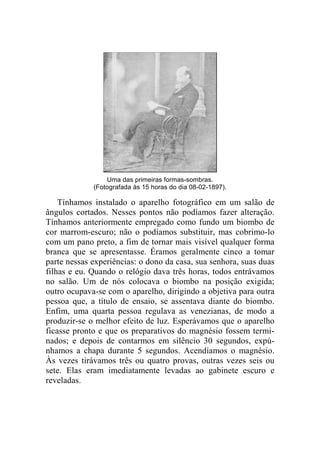 Uma das primeiras formas-sombras. 
(Fotografada às 15 horas do dia 08-02-1897). 
Tínhamos instalado o aparelho fotográfico em um salão de 
ângulos cortados. Nesses pontos não podíamos fazer alteração. 
Tínhamos anteriormente empregado como fundo um biombo de 
cor marrom-escuro; não o podíamos substituir, mas cobrimo-lo 
com um pano preto, a fim de tornar mais visível qualquer forma 
branca que se apresentasse. Éramos geralmente cinco a tomar 
parte nessas experiências: o dono da casa, sua senhora, suas duas 
filhas e eu. Quando o relógio dava três horas, todos entrávamos 
no salão. Um de nós colocava o biombo na posição exigida; 
outro ocupava-se com o aparelho, dirigindo a objetiva para outra 
pessoa que, a título de ensaio, se assentava diante do biombo. 
Enfim, uma quarta pessoa regulava as venezianas, de modo a 
produzir-se o melhor efeito de luz. Esperávamos que o aparelho 
ficasse pronto e que os preparativos do magnésio fossem termi-nados; 
e depois de contarmos em silêncio 30 segundos, expú-nhamos 
a chapa durante 5 segundos. Acendíamos o magnésio. 
Às vezes tirávamos três ou quatro provas, outras vezes seis ou 
sete. Elas eram imediatamente levadas ao gabinete escuro e 
reveladas. 
 