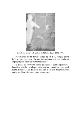 Uma forma-sombra fotografada às 15 horas do dia 09-02-1897. 
Trabalhamos assim durante cerca de 15 dias, sempre discu-tindo 
seriamente a respeito dos novos processos que devíamos 
empregar para obter-se melhor resultado. 
No dia 12 de fevereiro fomos galardoados com a aparição de 
duas figuras sobre as chapas; os traços de uma delas eram total-mente 
distintos. Isso foi para nós um incentivo poderoso; mas, 
no dia imediato, tivemos novos insucessos. 
 