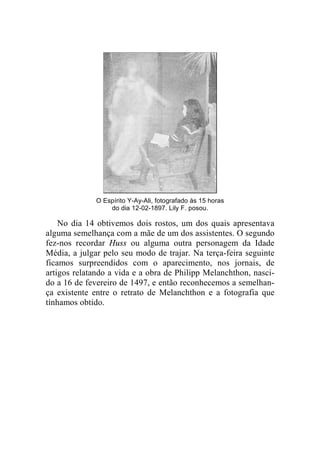 O Espírito Y-Ay-Ali, fotografado às 15 horas 
do dia 12-02-1897. Lily F. posou. 
No dia 14 obtivemos dois rostos, um dos quais apresentava 
alguma semelhança com a mãe de um dos assistentes. O segundo 
fez-nos recordar Huss ou alguma outra personagem da Idade 
Média, a julgar pelo seu modo de trajar. Na terça-feira seguinte 
ficamos surpreendidos com o aparecimento, nos jornais, de 
artigos relatando a vida e a obra de Philipp Melanchthon, nasci-do 
a 16 de fevereiro de 1497, e então reconhecemos a semelhan-ça 
existente entre o retrato de Melanchthon e a fotografia que 
tínhamos obtido. 
 