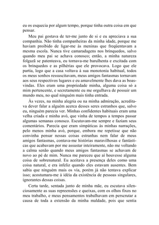 eu os esquecia por algum tempo, porque tinha outra coisa em que 
pensar. 
Meu pai gostava de ter-me junto de si e eu apreciava a sua 
companhia. Não tinha companheiras da minha idade, porque me 
haviam proibido de ligar-me às meninas que freqüentavam a 
mesma escola. Nunca tive camaradagens nos brinquedos, salvo 
quando meu pai se achava conosco; então, a minha natureza 
folgazã se patenteava, eu tornava-me barulhenta e excitada com 
os brinquedos e as pilhérias que ele provocava. Logo que ele 
partia, logo que a casa voltava à sua monotonia habitual, todos 
os meus sonhos ressuscitavam, meus amigos fantasmas tornavam 
aos seus respectivos lugares e eu amavelmente lhes dava as boas-vindas. 
Eles eram uma propriedade minha, alguma coisa só a 
mim pertencente, e secretamente eu me orgulhava de possuir um 
mundo meu, no qual ninguém mais tinha entrada. 
Às vezes, na minha alegria ou na minha admiração, acredita-va 
dever falar a alguém acerca desses seres estranhos que, salvo 
eu, ninguém parecia ver. Minhas confidentes habituais eram uma 
velha criada e minha avó, que vinha de tempos a tempos passar 
algumas semanas conosco. Escutavam-me sempre e faziam seus 
comentários. Parecia que eram simpáticas às minhas narrações, 
pelo menos minha avó, porque, embora me repetisse que não 
convinha pensar nessas coisas estranhas nem falar de meus 
amigos fantasmas, contava-me histórias maravilhosas e fantásti-cas 
que acabavam por me assustar inteiramente, não me voltando 
a calma senão quando meus amigos fantasmas se achavam de 
novo ao pé de mim. Nunca me pareceu que aí houvesse alguma 
coisa de sobrenatural. Eu aceitava a presença deles como uma 
coisa natural, e era infeliz quando eles estavam ausentes. Bem 
sabia que ninguém mais os via, porém já não tentava explicar 
isso; acostumara-me à idéia da existência de pessoas singulares, 
ignorantes dessas coisas. 
Certa tarde, sentada junto de minha mãe, eu escutava silen-ciosamente 
as suas repreensões e queixas, com os olhos fixos no 
meu trabalho, e meus pensamentos trabalhavam em perscrutar a 
causa de toda a extensão da minha maldade, pois que sentia 
 