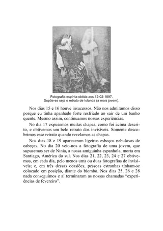 Fotografia espírita obtida aos 12-02-1897. 
Supõe-se seja o retrato de Iolanda (a mais jovem). 
Nos dias 15 e 16 houve insucessos. Não nos admiramos disso 
porque eu tinha apanhado forte resfriado ao sair de um banho 
quente. Mesmo assim, continuamos nossas experiências. 
No dia 17 expusemos muitas chapas, como foi acima descri-to, 
e obtivemos um belo retrato dos invisíveis. Somente desco-brimos 
esse retrato quando revelamos as chapas. 
Nos dias 18 e 19 apareceram ligeiros esboços nebulosos de 
cabeças. No dia 20 veio-nos a fotografia de uma jovem, que 
supusemos ser de Nínia, a nossa amiguinha espanhola, morta em 
Santiago, América do sul. Nos dias 21, 22, 23, 24 e 27 obtive-mos, 
em cada dia, pelo menos uma ou duas fotografias de invisí-veis; 
e, em três dessas ocasiões, pessoas estranhas tinham-se 
colocado em posição, diante do biombo. Nos dias 25, 26 e 28 
nada conseguimos e aí terminaram as nossas chamadas “experi-ências 
de fevereiro”. 
 