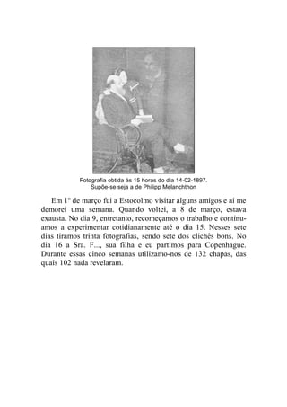 Fotografia obtida às 15 horas do dia 14-02-1897. 
Supõe-se seja a de Philipp Melanchthon 
Em 1º de março fui a Estocolmo visitar alguns amigos e aí me 
demorei uma semana. Quando voltei, a 8 de março, estava 
exausta. No dia 9, entretanto, recomeçamos o trabalho e continu-amos 
a experimentar cotidianamente até o dia 15. Nesses sete 
dias tiramos trinta fotografias, sendo sete dos clichês bons. No 
dia 16 a Sra. F..., sua filha e eu partimos para Copenhague. 
Durante essas cinco semanas utilizamo-nos de 132 chapas, das 
quais 102 nada revelaram. 
 