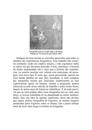 Fotografia que se supõe seja a de Nínia. 
Obtida às 15 horas do dia 20-02-1897 
Indaguei de mim mesma se convinha apresentar aqui todos os 
detalhes das experiências fotográficas. Esse trabalho não consis-tiu 
realmente senão em simples ensaios, e não esgotamos todos 
os meios em que havíamos pensado. Como, entretanto, a história 
da minha mediunidade não é mais que a história das experiên-cias, 
eu sentiria encerrar este volume sem mencionar, de passa-gem, 
essa nova fase. É certo que, assim procedendo, parece-me 
estar dando detalhes de uma obra inacabada. A série completa 
das fotografias mostra que estávamos simplesmente na fase 
experimental; quem, no entanto, estudar o psiquismo, poderá 
interessar-se pelo nosso método de trabalho e pelos êxitos finais, 
depois de tantos anos de tentativas infrutíferas. É de todo prová-vel 
que eu teria podido obter essas fotografias dez ou vinte anos 
antes, se tivesse trabalhado só ou abandonado as outras mediuni-dades. 
Elas são obra de agentes espirituais; disso não duvido; 
que sejam, porém, fotografias de Espíritos, ou mesmo imagens 
produzidas pelos Espíritos sobre as chapas, não o posso afirmar 
antes de levar mais longe as minhas investigações. 
 