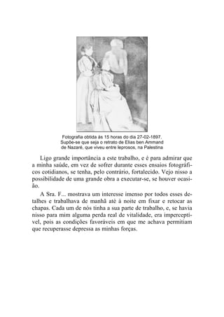 Fotografia obtida às 15 horas do dia 27-02-1897. 
Supõe-se que seja o retrato de Elias ben Ammand 
de Nazaré, que viveu entre leprosos, na Palestina 
Ligo grande importância a este trabalho, e é para admirar que 
a minha saúde, em vez de sofrer durante esses ensaios fotográfi-cos 
cotidianos, se tenha, pelo contrário, fortalecido. Vejo nisso a 
possibilidade de uma grande obra a executar-se, se houver ocasi-ão. 
A Sra. F... mostrava um interesse imenso por todos esses de-talhes 
e trabalhava de manhã até à noite em fixar e retocar as 
chapas. Cada um de nós tinha a sua parte de trabalho, e, se havia 
nisso para mim alguma perda real de vitalidade, era imperceptí-vel, 
pois as condições favoráveis em que me achava permitiam 
que recuperasse depressa as minhas forças. 
 