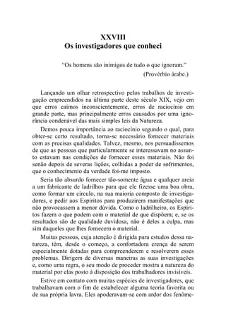 XXVIII 
Os investigadores que conheci 
“Os homens são inimigos de tudo o que ignoram.” 
(Provérbio árabe.) 
Lançando um olhar retrospectivo pelos trabalhos de investi-gação 
empreendidos na última parte deste século XIX, vejo em 
que erros caímos inconscientemente, erros de raciocínio em 
grande parte, mas principalmente erros causados por uma igno-rância 
condenável das mais simples leis da Natureza. 
Demos pouca importância ao raciocínio segundo o qual, para 
obter-se certo resultado, torna-se necessário fornecer materiais 
com as precisas qualidades. Talvez, mesmo, nos persuadíssemos 
de que as pessoas que particularmente se interessavam no assun-to 
estavam nas condições de fornecer esses materiais. Não foi 
senão depois de severas lições, colhidas a poder de sofrimentos, 
que o conhecimento da verdade foi-me imposto. 
Seria tão absurdo fornecer tão-somente água e qualquer areia 
a um fabricante de ladrilhos para que ele fizesse uma boa obra, 
como formar um círculo, na sua maioria composto de investiga-dores, 
e pedir aos Espíritos para produzirem manifestações que 
não provocassem a menor dúvida. Como o ladrilheiro, os Espíri-tos 
fazem o que podem com o material de que dispõem; e, se os 
resultados são de qualidade duvidosa, não é deles a culpa, mas 
sim daqueles que lhes fornecem o material. 
Muitas pessoas, cuja atenção é dirigida para estudos dessa na-tureza, 
têm, desde o começo, a confortadora crença de serem 
especialmente dotadas para compreenderem e resolverem esses 
problemas. Dirigem de diversas maneiras as suas investigações 
e, como uma regra, o seu modo de proceder mostra a natureza do 
material por elas posto à disposição dos trabalhadores invisíveis. 
Estive em contato com muitas espécies de investigadores, que 
trabalhavam com o fim de estabelecer alguma teoria favorita ou 
de sua própria lavra. Eles apoderavam-se com ardor dos fenôme- 
 