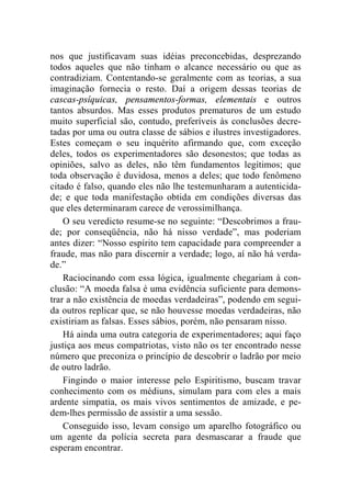 nos que justificavam suas idéias preconcebidas, desprezando 
todos aqueles que não tinham o alcance necessário ou que as 
contradiziam. Contentando-se geralmente com as teorias, a sua 
imaginação fornecia o resto. Daí a origem dessas teorias de 
cascas-psíquicas, pensamentos-formas, elementais e outros 
tantos absurdos. Mas esses produtos prematuros de um estudo 
muito superficial são, contudo, preferíveis às conclusões decre-tadas 
por uma ou outra classe de sábios e ilustres investigadores. 
Estes começam o seu inquérito afirmando que, com exceção 
deles, todos os experimentadores são desonestos; que todas as 
opiniões, salvo as deles, não têm fundamentos legítimos; que 
toda observação é duvidosa, menos a deles; que todo fenômeno 
citado é falso, quando eles não lhe testemunharam a autenticida-de; 
e que toda manifestação obtida em condições diversas das 
que eles determinaram carece de verossimilhança. 
O seu veredicto resume-se no seguinte: “Descobrimos a frau-de; 
por conseqüência, não há nisso verdade”, mas poderiam 
antes dizer: “Nosso espírito tem capacidade para compreender a 
fraude, mas não para discernir a verdade; logo, aí não há verda-de.” 
Raciocinando com essa lógica, igualmente chegariam à con-clusão: 
“A moeda falsa é uma evidência suficiente para demons-trar 
a não existência de moedas verdadeiras”, podendo em segui-da 
outros replicar que, se não houvesse moedas verdadeiras, não 
existiriam as falsas. Esses sábios, porém, não pensaram nisso. 
Há ainda uma outra categoria de experimentadores; aqui faço 
justiça aos meus compatriotas, visto não os ter encontrado nesse 
número que preconiza o princípio de descobrir o ladrão por meio 
de outro ladrão. 
Fingindo o maior interesse pelo Espiritismo, buscam travar 
conhecimento com os médiuns, simulam para com eles a mais 
ardente simpatia, os mais vivos sentimentos de amizade, e pe-dem- 
lhes permissão de assistir a uma sessão. 
Conseguido isso, levam consigo um aparelho fotográfico ou 
um agente da polícia secreta para desmascarar a fraude que 
esperam encontrar. 
 