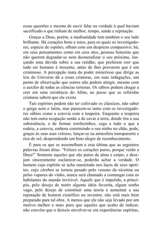 essas questões e mesmo de ouvir falar na verdade à qual haviam 
sacrificado o que tinham de melhor, tempo, saúde e reputação. 
Graças a Deus, porém, a mediunidade tem também o seu lado 
brilhante. Há corações bons e retos, para os quais os investigado-res, 
espécie de espiões, olham com um desprezo compassivo; há, 
em seus pensamentos como em seus atos, pessoas honestas que 
não querem degradar-se nem desmoralizar o seu próximo, lan-çando 
uma dúvida sobre a sua retidão; que preferem crer que 
todo ser humano é inocente, antes de lhes provarem que é um 
criminoso. A percepção inata do poder misterioso que dirige as 
leis do Universo dá a essas criaturas, em suas indagações, um 
ponto de observação que outros não podem atingir, mesmo com 
o auxílio de todas as ciências terrenas. Os sábios podem chegar a 
crer em uma existência do Além, ao passo que as referidas 
criaturas sabem que ele existe. 
Tais espíritos podem não ter cultivado os clássicos, não saber 
o grego nem o latim, mas parecem-se tanto com os investigado-res 
sábios como a cotovia com a toupeira. Enquanto a toupeira 
não tem outra ocupação senão a de cavar a terra, donde tira a sua 
subsistência, e de formar torrõezinhos, cega a tudo o que a 
rodeia, a cotovia, embora construindo o seu ninho no chão, pode, 
graças às suas asas velozes, lançar-se na atmosfera transparente e 
rica de sol, desprendendo um hino alegre de reconhecimento. 
É para os que se assemelham a esta última que as seguintes 
palavras foram ditas: “Felizes os corações puros, porque verão a 
Deus!” Somente aqueles que são puros de alma e corpo, e dese-jam 
sinceramente esclarecer-se, poderão achar a verdade. O 
homem cujo espírito se acha manietado nos laços de seus apeti-tes, 
cujo cérebro se tornou pesado pelo veneno da nicotina ou 
pelos vapores do vinho, nunca será chamado a comungar com os 
habitantes do mundo invisível. Aquele que é impelido, a princí-pio, 
pelo desejo de nutrir alguma idéia favorita, algum sonho 
vago, pelo desejo de constituir uma teoria e aumentar a sua 
reputação de homem científico ou inventor, não está mais bem 
preparado para tal obra. A menos que ele não seja levado por um 
motivo melhor e mais puro que aqueles que acabo de indicar, 
não convém que o deixeis envolver-se em experiências espíritas, 
 