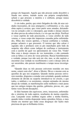 porque ele baqueará. Aquele que não procura senão descobrir a 
fraude nos outros, traindo assim sua própria cumplicidade, 
achará o que procura: a mentira e o embuste, porque nunca 
descobrirá a verdade. 
A vós todos, porém, que estais fatigados da vida, de seus cui-dados 
incessantes, de seus amargores e sofrimentos; a vós, cuja 
alma aspira à certeza, que vistes partir seres amados, deixando-vos 
no coração a dor e o desespero, que tendes o desejo sincero 
de obter provas da sobrevivência; é a vós que me dirijo. Purificai 
o vosso espírito de todo preconceito, o vosso cérebro de todo 
veneno, o vosso corpo das impurezas causadas pelas enfermida-des, 
filhas dos vossos apetites, e buscai confiantes a verdade, 
porque achareis o que procurais. O terreno que ides calcar é 
sagrado; não o profaneis com os pés manchados pelo lodo da 
suspeita; não olheis como indigno de confiança o instrumento 
com o auxílio do qual vos aproximareis do vosso fim. Vinde! 
Mas com o desejo sincero de vos instruirdes, e não contando 
com as faltas e os erros de vosso próximo. Buscai humildemente 
a verdade, porque isso não será em vão; mas, se não aspirais a 
encontrar essa verdade no recolhimento e com o desejo sério de 
ser socorridos, não percais inutilmente o tempo nessa investiga-ção. 
“Quando duas ou três pessoas estiverem reunidas em meu 
nome, estarei com elas”, disse o Mestre. Dá-se o mesmo com as 
questões de que nos ocupamos. Quando muitas pessoas estive-rem 
reunidas, dispostas a estudar com seriedade; quando nenhum 
elemento de dúvida ou suspeita introduzir-se no círculo, e que 
todos, o médium e os assistentes, estejam animados do mesmo 
desejo da verdade, as manifestações serão melhores e mais puras 
que nos antigos tempos das gaiolas, gabinetes, provas, etc., que 
tantas vezes davam decepções. 
Já falei bastante dos equívocos, erros, insucessos, enfermida-des 
e misérias de toda espécie, resultantes de muitas experiên-cias. 
Lançando essas sombras negras sobre a minha história, 
quando tinha à minha disposição tantos episódios felizes, o meu 
intuito era mostrar que todas essas desgraças são lições mais 
preciosas do que os brilhantes êxitos. 
 