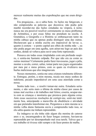 merecer realmente muitas das exprobrações que me eram dirigi-das. 
Era preguiçosa... eu o sabia bem. As lições me fatigavam, e 
não compreendia as palavras que decorava; não podia pela 
manhã recordar-me das lições estudadas na véspera, à noite; 
nunca me era possível resolver corretamente os meus problemas 
de Aritmética, e por essas faltas me prendiam na escola. A 
Gramática, a Geografia e a História se embaraçavam tanto na 
minha cabeça que eu apenas podia distinguir uma das outras. 
Declaravam que a minha escrita era impossível de ler-se; e, 
quanto à costura – o ponto capital aos olhos de minha mãe –, eu 
não podia pegar em uma agulha, sem atirar-me logo ao país dos 
sonhos, donde só voltava para ouvir uma forte repreensão. 
Pensava em todas essas iniqüidades com um profundo suspi-ro, 
e sentia-me bastante culpada. Por que não era eu como as 
outras meninas? Certamente podia fazer travessuras, jogar a péla, 
montar a cavalo, correr, saltar, tomar parte nos jogos organizados 
por meu pai e meus primos, com os quais eu rivalizava nas 
burlas maliciosas que eles imaginavam. 
Nesses momentos, sentia-me uma criatura totalmente diferen-te. 
Entregue, porém, a mim mesma, recaía nos meus sonhos de 
indolente, pecado imperdoável em uma casa atarefada como a 
nossa. 
Sentia tudo isso... e resolvi tornar-me outra. Estudaria seria-mente, 
e não seria mais a última da minha classe por causa de 
temas mal escritos e de trabalhos mal feitos; coseria, ocupar-me-ia 
com as crianças e mostraria que prestava para alguma coisa. 
Ante essas sucessivas resoluções de corrigir-me, senti-me total-mente 
boa, antecipando a maravilha de obediência e atividade 
em que pretendia transformar-me. Perguntava a mim mesma se a 
minha velha dama fantasma ouvia e compreendia tudo isso, se 
ela sabia quanto me tinham repreendido. 
Eu indagava se ela tinha sido algum dia menina de catorze 
anos e se, encarregando-a de fazer longas costuras, haviam-na 
repreendido por ter desempenhado mal essa tarefa. Talvez que o 
seu trabalho só tivesse sido sempre o de fazer pontos de malha. 
 