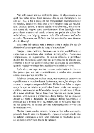 Não sofri senão um mal realmente grave, há alguns anos, e do 
qual não tratei ainda. Esse acidente deu-se em Helsingfors, no 
ano de 1893, e foi a causa de me branquearem prematuramente 
os cabelos, durante os dois anos de sofrimentos que daí resulta-ram; 
quando, porém, a minha saúde se restabeleceu, eles cresce-ram 
quase tão negros como anteriormente. Uma descrição com-pleta 
dessa memorável sessão acha-se em poder do editor Os-wald 
Mutze, em Leipzig, com o título Ein seltsames und bele-hrendes 
Phanomen im Gebiete der Materialisation von Alexan-der 
N. Aksakof. 
Essa obra foi vertida para o francês com o título: Un cas de 
dématérialisation partielle du corps d’un médium.7 
Busquei, caros leitores, fazer-vos as minhas confidências e 
expor-vos o resultado das minhas investigações. Narrei-vos 
simplesmente as inquietações da minha infância e juventude 
diante das misteriosas aparições das personagens do mundo das 
sombras e disse-vos como os nevoeiros da dúvida se dissiparam, 
quando julguei compreender a realidade das minhas visões. 
Após diversas experiências, vieram perturbações terríveis e 
tão graves que, em três circunstâncias, a minha vida pareceu 
apenas presa por um simples fio. 
Falei-vos do que, em muitos casos, outras pessoas escreveram 
e publicaram a respeito desses fenômenos, narrações de que não 
assumo a completa responsabilidade. Utilizei-me delas na espe-rança 
de que as minhas experiências fossem mais bem compre-endidas, 
assim como as dificuldades do que tive de lutar trilhan-do 
a nova doutrina. Tentei fazer-vos penetrar em meus pensa-mentos, 
sentimentos e impressões desse tempo. Se eu pudesse 
deixar de parte a descrição de qualquer desses fenômenos, é 
possível que o tivesse feito; se, porém, não os houvesse recorda-do 
por completo, as minhas dúvidas e perplexidades ser-vos-iam 
incompreensíveis. 
Muitas coisas, muitas mesmo, foram escritas sobre o assunto, 
podendo fazê-lo cair em descrédito. O meu principal intuito não 
foi relatar fenômenos, e sim fazer conhecer os resultados pesso-ais 
que deles obtive em busca da verdade. 
 