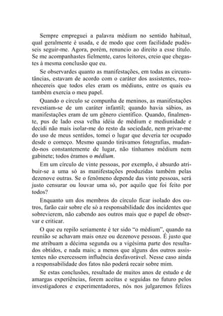Sempre empreguei a palavra médium no sentido habitual, 
qual geralmente é usada, e de modo que com facilidade pudés-seis 
seguir-me. Agora, porém, renuncio ao direito a esse título. 
Se me acompanhastes fielmente, caros leitores, creio que chegas-tes 
à mesma conclusão que eu. 
Se observardes quanto as manifestações, em todas as circuns-tâncias, 
estavam de acordo com o caráter dos assistentes, reco-nhecereis 
que todos eles eram os médiuns, entre os quais eu 
também exercia o meu papel. 
Quando o círculo se compunha de meninos, as manifestações 
revestiam-se de um caráter infantil; quando havia sábios, as 
manifestações eram de um gênero científico. Quando, finalmen-te, 
pus de lado essa velha idéia de médium e mediunidade e 
decidi não mais isolar-me do resto da sociedade, nem privar-me 
do uso de meus sentidos, tomei o lugar que deveria ter ocupado 
desde o começo. Mesmo quando tirávamos fotografias, mudan-do- 
nos constantemente de lugar, não tínhamos médium nem 
gabinete; todos éramos o médium. 
Em um círculo de vinte pessoas, por exemplo, é absurdo atri-buir- 
se a uma só as manifestações produzidas também pelas 
dezenove outras. Se o fenômeno depende das vinte pessoas, será 
justo censurar ou louvar uma só, por aquilo que foi feito por 
todos? 
Enquanto um dos membros do círculo ficar isolado dos ou-tros, 
farão cair sobre ele só a responsabilidade dos incidentes que 
sobrevierem, não cabendo aos outros mais que o papel de obser-var 
e criticar. 
O que eu repilo seriamente é ter sido “o médium”, quando na 
reunião se achavam mais onze ou dezenove pessoas. É justo que 
me atribuam a décima segunda ou a vigésima parte dos resulta-dos 
obtidos, e nada mais; a menos que alguns dos outros assis-tentes 
não exercessem influência desfavorável. Nesse caso ainda 
a responsabilidade dos fatos não poderá recair sobre mim. 
Se estas conclusões, resultado de muitos anos de estudo e de 
amargas experiências, forem aceitas e seguidas no futuro pelos 
investigadores e experimentadores, nós nos julgaremos felizes 
 