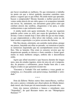 por haver ressaltado os melhores. Os que retomarem o trabalho 
no ponto em que o deixei poderão encontrar caminhos mais 
planos e seguros que os que trilhei. Há ainda muito que aprender, 
buscar e compreender! Mesmo fazendo o melhor possível, não 
vemos senão através de um vidro opaco e só avançamos tateando 
nas trevas. Se, entretanto, nos deixarmos guiar pelos raios que 
cintilam através das sombras, chegaremos à luz pura, e então 
conheceremos o que realmente somos. 
A minha tarefa está agora terminada. Os que me seguirem 
poderão sofrer como eu sofri, por causa da ignorância das leis 
divinas. Como o mundo hoje é mais sábio do que no meu tempo, 
os que empreenderem a obra talvez não tenham, como eu, de 
lutar contra a superstição e os juízos severos dos fariseus. 
Não lhes desejo, entretanto, um caminho muito plano, porque 
me parece, lançando um olhar ao passado, ver tornarem-se pueris 
as numerosas inquietudes que me acompanharam nesses traba-lhos. 
Não as lamento. Elas eram os censores severos que me 
despertavam quando eu deixava o bom caminho e foram igual-mente 
os meus melhores amigos, embora não o desconfiasse 
então. 
Agora que afinal encontrei o que buscava durante tão longos 
anos, anos de estudos ingratos, misto de raios de sol e tempesta-des, 
de prazeres e sofrimentos, posso bradar bem alto e com 
alegria a todos os que quiserem escutar-me: 
“Encontrei a Verdade! Ela será também a vossa grande re-compensa, 
se a buscardes com perseverança, humildade e serie-dade.” 
* * * 
Nota da Editora: Muitos outros fatos maravilhosos, verifica-dos 
com a autora e relatados por observadores de ilibada idonei-dade 
moral, não foram por ela mencionados na presente obra. 
Entre eles merece referência o famoso e retumbante caso 
“Nepenthés”, do qual Bozzano tratou em sua “Metapsíquica 
Humana”.(*) 
 