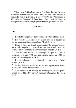 (*) Obs.: A referida obra é uma refutação de Ernesto Bozzano 
às teorias materialistas de René Sudre, e o seu nome completo, 
traduzido para o português, é: A Propósito da “Introdução à 
Metapsíquica Humana” de René Sudre. Essa obra foi editada em 
português sob o título Metapsíquica Humana, pela editora FEB. 
– Fim – 
Notas: 
1 Elisabeth d’Espérance desencarnou em 20 de julho de 1918. 
2 Em realidade, a narração que desse fato fez a médium de 
forma alguma ratifica a asserção de Aksakof. (N. E.) 
3 Como o leitor verificará, essas ilações de Aksakof perten-cem 
a ele próprio, que generalizou um fato narrado pela mé-dium, 
sem que a obra nada afirmasse nesse sentido. (N. E.) 
4 Trata-se, sem dúvida, da telefotografia, que principiou a 
desenvolver-se em 1902, mas que somente depois de 1925 ga-nhou 
importância prática. (N. E.) 
5 E o era realmente, pois que isto não é o que ensina o Espiri-tismo. 
(N. E.) 
6 Mulher de César; alusão histórica a uma reputação de hones-tidade, 
que se declara inatacável. (N. E.) 
7 A referida obra de Aksakof foi vertida para a língua portu-guesa 
sob o título Um caso de desmaterialização, pela editora 
FEB. 
