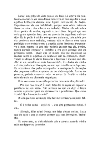Lancei um golpe de vista para o seu lado. Lá estava ela pon-teando 
malha; eu via seus dedos moverem-se com rapidez e suas 
agulhas brilharem durante esse ligeiro movimento de dedos. 
Espantava-me da sua habilidade, porque seus olhos estavam 
fixos em mim e não sobre o seu trabalho. Minha mãe não sabia 
fazer pontos de malha, segundo a ouvi dizer. Julguei que me 
seria grato aprender isso, que me parecia tão engenhoso e diver-tido. 
Eu ia pedir à minha avó que me ensinasse, pois sabia que 
ela conhecia esse trabalho, embora não o fizesse com tanta 
perfeição e celeridade como a querida dama fantasma. Pergunta-va 
a mim mesma se esta não poderia ensinar-me; ela, porém, 
nunca parecia começar o trabalho e era esse começo que eu 
precisava saber. Talvez que se minha avó me mostrasse as 
malhas sobre as agulhas, eu soubesse sair do embaraço, obser-vando 
os dedos da dama fantasma e fazendo o mesmo que ela. 
Ah! se ela trabalhasse mais lentamente!... Os dedos da minha 
avó não podiam ser tão ágeis, mesmo que trabalhassem depressa. 
Eu acreditava não poder acompanhar a contagem da formação 
das pequenas malhas, e apenas me era dado segui-la. Assim, eu 
pensava, poderia consertar todas as meias da família e minha 
mãe não mais me chamaria preguiçosa. 
Uma voz severa veio então perturbar meus cálculos, dizendo: 
– Por que não coses? É inútil falar-te; és capaz de esgotar a 
paciência de um santo. Não atendes ao que eu digo e fazes 
sempre o possível para me aborreceres e penalizares. Que estás 
vendo? Que há naquele canto? 
O tom queixoso de minha mãe fez-me recordar as minhas fal-tas. 
– É a velha dama – disse eu –, que está ponteando meias, e 
eu... 
– Silêncio, filha ruim! Nunca me fales dessas coisas. Basta 
que eu ouça o que os outros contam das tuas invenções. Traba-lha. 
No meu susto, eu tinha deixado cair a costura, quando minha 
mãe me despertou do sonho. 
 