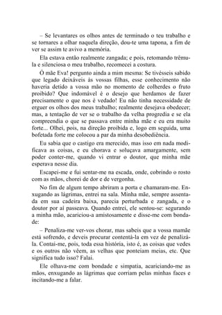 – Se levantares os olhos antes de terminado o teu trabalho e 
se tornares a olhar naquela direção, dou-te uma tapona, a fim de 
ver se assim te avivo a memória. 
Ela estava então realmente zangada; e pois, retomando trêmu-la 
e silenciosa o meu trabalho, recomecei a costura. 
Ó mãe Eva! pergunto ainda a mim mesma: Se tivésseis sabido 
que legado deixáveis às vossas filhas, esse conhecimento não 
haveria detido a vossa mão no momento de colherdes o fruto 
proibido? Que indomável é o desejo que herdamos de fazer 
precisamente o que nos é vedado! Eu não tinha necessidade de 
erguer os olhos dos meus trabalho; realmente desejava obedecer; 
mas, a tentação de ver se o trabalho da velha progredia e se ela 
compreendia o que se passava entre minha mãe e eu era muito 
forte... Olhei, pois, na direção proibida e, logo em seguida, uma 
bofetada forte me colocou a par da minha desobediência. 
Eu sabia que o castigo era merecido, mas isso em nada modi-ficava 
as coisas, e eu chorava e soluçava amargamente, sem 
poder conter-me, quando vi entrar o doutor, que minha mãe 
esperava nesse dia. 
Escapei-me e fui sentar-me na escada, onde, cobrindo o rosto 
com as mãos, chorei de dor e de vergonha. 
No fim de algum tempo abriram a porta e chamaram-me. En-xugando 
as lágrimas, entrei na sala. Minha mãe, sempre assenta-da 
em sua cadeira baixa, parecia perturbada e zangada, e o 
doutor por aí passeava. Quando entrei, ele sentou-se: segurando 
a minha mão, acariciou-a amistosamente e disse-me com bonda-de: 
– Penaliza-me ver-vos chorar, mas sabeis que a vossa mamãe 
está sofrendo, e deveis procurar contentá-la em vez de penalizá-la. 
Contai-me, pois, toda essa história, isto é, as coisas que vedes 
e os outros não vêem, as velhas que ponteiam meias, etc. Que 
significa tudo isso? Falai. 
Ele olhava-me com bondade e simpatia, acariciando-me as 
mãos, enxugando as lágrimas que corriam pelas minhas faces e 
incitando-me a falar. 
 