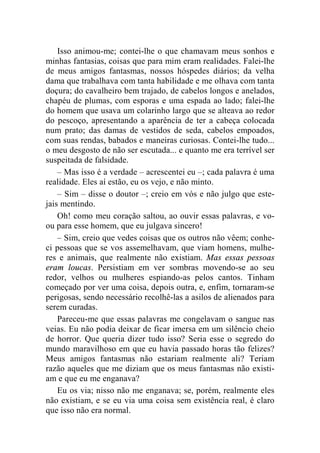 Isso animou-me; contei-lhe o que chamavam meus sonhos e 
minhas fantasias, coisas que para mim eram realidades. Falei-lhe 
de meus amigos fantasmas, nossos hóspedes diários; da velha 
dama que trabalhava com tanta habilidade e me olhava com tanta 
doçura; do cavalheiro bem trajado, de cabelos longos e anelados, 
chapéu de plumas, com esporas e uma espada ao lado; falei-lhe 
do homem que usava um colarinho largo que se alteava ao redor 
do pescoço, apresentando a aparência de ter a cabeça colocada 
num prato; das damas de vestidos de seda, cabelos empoados, 
com suas rendas, babados e maneiras curiosas. Contei-lhe tudo... 
o meu desgosto de não ser escutada... e quanto me era terrível ser 
suspeitada de falsidade. 
– Mas isso é a verdade – acrescentei eu –; cada palavra é uma 
realidade. Eles aí estão, eu os vejo, e não minto. 
– Sim – disse o doutor –; creio em vós e não julgo que este-jais 
mentindo. 
Oh! como meu coração saltou, ao ouvir essas palavras, e vo-ou 
para esse homem, que eu julgava sincero! 
– Sim, creio que vedes coisas que os outros não vêem; conhe-ci 
pessoas que se vos assemelhavam, que viam homens, mulhe-res 
e animais, que realmente não existiam. Mas essas pessoas 
eram loucas. Persistiam em ver sombras movendo-se ao seu 
redor, velhos ou mulheres espiando-as pelos cantos. Tinham 
começado por ver uma coisa, depois outra, e, enfim, tornaram-se 
perigosas, sendo necessário recolhê-las a asilos de alienados para 
serem curadas. 
Pareceu-me que essas palavras me congelavam o sangue nas 
veias. Eu não podia deixar de ficar imersa em um silêncio cheio 
de horror. Que queria dizer tudo isso? Seria esse o segredo do 
mundo maravilhoso em que eu havia passado horas tão felizes? 
Meus amigos fantasmas não estariam realmente ali? Teriam 
razão aqueles que me diziam que os meus fantasmas não existi-am 
e que eu me enganava? 
Eu os via; nisso não me enganava; se, porém, realmente eles 
não existiam, e se eu via uma coisa sem existência real, é claro 
que isso não era normal. 
 