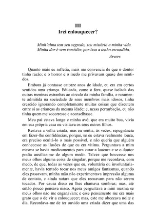 III 
Irei enlouquecer? 
Minh’alma tem seu segredo, seu mistério a minha vida. 
Minha dor é sem remédio; por isso a tenho escondida. 
Arvers 
Quanto mais eu refletia, mais me convencia de que o doutor 
tinha razão; e o horror e o medo me privavam quase dos senti-dos. 
Embora já contasse catorze anos de idade, eu era em certos 
sentidos uma criança. Educada, como o fora, quase isolada das 
outras meninas estranhas ao círculo da minha família, e raramen-te 
admitida na sociedade de seus membros mais idosos, tinha 
crescido ignorando completamente muitas coisas que discutem 
entre si as crianças da mesma idade; e, nessa perturbação, eu não 
tinha quem me socorresse e aconselhasse. 
Meu pai estava longe e minha avó, que era muito boa, vivia 
em sua própria casa ou visitava os seus outros filhos. 
Restava a velha criada, mas eu sentia, às vezes, repugnância 
em fazer-lhe confidências, porque, se eu estava realmente louca, 
era preciso ocultá-lo o mais possível, e não queria que alguém 
conhecesse as ilusões de que eu era vítima. Perguntava a mim 
mesma se havia medicamentos para curar a loucura e se o doutor 
podia auxiliar-me de algum modo. Talvez que houvesse nos 
meus olhos alguma coisa de singular, porque me recordava, com 
medo, de que, todas as vezes que eu, voluntária ou involuntaria-mente, 
havia tentado tocar nos meus amigos fantasmas, quando 
eles passavam, minha mão não experimentava impressão alguma 
de contato, e ainda notara que eles recuavam para não serem 
tocados. Por causa disso eu lhes chamava sombras; mas, até 
então pouco pensava nisso. Agora perguntava a mim mesma se 
meus olhos não me enganavam; e esse pensamento me era mais 
grato que o de vir a enlouquecer; mas, este me obcecava noite e 
dia. Recordava-me de ter ouvido uma criada dizer que uma das 
 