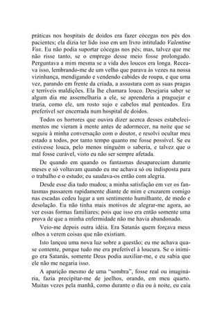 práticas nos hospitais de doidos era fazer cócegas nos pés dos 
pacientes; ela dizia ter lido isso em um livro intitulado Valentine 
Vox. Eu não podia suportar cócegas nos pés; mas, talvez que me 
não risse tanto, se o emprego desse meio fosse prolongado. 
Perguntava a mim mesma se a vida dos loucos era longa. Recea-va 
isso, lembrando-me de um velho que parava às vezes na nossa 
vizinhança, mendigando e vendendo cabides de roupa, e que uma 
vez, parando em frente da criada, a assustara com as suas pragas 
e terríveis maldições. Ela lhe chamara louco. Desejaria saber se 
algum dia me assemelharia a ele, se aprenderia a praguejar e 
traria, como ele, um rosto sujo e cabelos mal penteados. Era 
preferível ser encerrada num hospital de doidos. 
Todos os horrores que ouvira dizer acerca desses estabeleci-mentos 
me vieram à mente antes de adormecer, na noite que se 
seguiu à minha conversação com o doutor, e resolvi ocultar meu 
estado a todos, por tanto tempo quanto me fosse possível. Se eu 
estivesse louca, pelo menos ninguém o saberia, e talvez que o 
mal fosse curável, visto eu não ser sempre afetada. 
De quando em quando os fantasmas desapareciam durante 
meses e só voltavam quando eu me achava só ou indisposta para 
o trabalho e o estudo; eu saudava-os então com alegria. 
Desde esse dia tudo mudou; a minha satisfação em ver os fan-tasmas 
passarem rapidamente diante de mim e cruzarem comigo 
nas escadas cedeu lugar a um sentimento humilhante, de medo e 
desolação. Eu não tinha mais motivos de alegrar-me agora, ao 
ver essas formas familiares; pois que isso era então somente uma 
prova de que a minha enfermidade não me havia abandonado. 
Veio-me depois outra idéia. Era Satanás quem forçava meus 
olhos a verem coisas que não existiam. 
Isto lançou uma nova luz sobre a questão; eu me achava qua-se 
contente, porque tudo me era preferível à loucura. Se o inimi-go 
era Satanás, somente Deus podia auxiliar-me, e eu sabia que 
ele não me negaria isso. 
A aparição mesmo de uma “sombra”, fosse real ou imaginá-ria, 
fazia precipitar-me de joelhos, orando, em meu quarto. 
Muitas vezes pela manhã, como durante o dia ou à noite, eu caía 
 