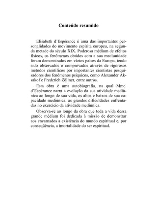 Conteúdo resumido 
Elisabeth d’Espérance é uma das importantes per-sonalidades 
do movimento espírita europeu, na segun-da 
metade do século XIX. Poderosa médium de efeitos 
físicos, os fenômenos obtidos com a sua mediunidade 
foram demonstrados em vários países da Europa, tendo 
sido observados e comprovados através de rigorosos 
métodos científicos por importantes cientistas pesqui-sadores 
dos fenômenos psíquicos, como Alexander Ak-sakof 
e Frederich Zöllner, entre outros. 
Esta obra é uma autobiografia, na qual Mme. 
d’Espérance narra a evolução da sua atividade mediú-nica 
ao longo de sua vida, os altos e baixos de sua ca-pacidade 
mediúnica, as grandes dificuldades enfrenta-das 
no exercício da atividade mediúnica. 
Observa-se ao longo da obra que toda a vida dessa 
grande médium foi dedicada à missão de demonstrar 
aos encarnados a existência do mundo espiritual e, por 
conseqüência, a imortalidade do ser espiritual. 
 