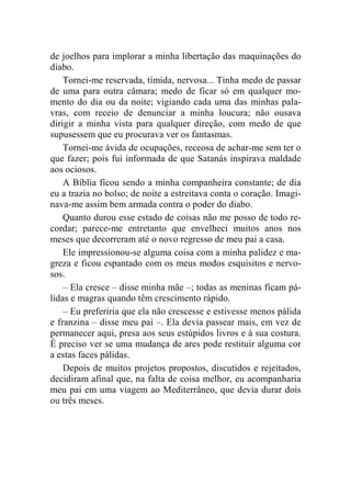 de joelhos para implorar a minha libertação das maquinações do 
diabo. 
Tornei-me reservada, tímida, nervosa... Tinha medo de passar 
de uma para outra câmara; medo de ficar só em qualquer mo-mento 
do dia ou da noite; vigiando cada uma das minhas pala-vras, 
com receio de denunciar a minha loucura; não ousava 
dirigir a minha vista para qualquer direção, com medo de que 
supusessem que eu procurava ver os fantasmas. 
Tornei-me ávida de ocupações, receosa de achar-me sem ter o 
que fazer; pois fui informada de que Satanás inspirava maldade 
aos ociosos. 
A Bíblia ficou sendo a minha companheira constante; de dia 
eu a trazia no bolso; de noite a estreitava conta o coração. Imagi-nava- 
me assim bem armada contra o poder do diabo. 
Quanto durou esse estado de coisas não me posso de todo re-cordar; 
parece-me entretanto que envelheci muitos anos nos 
meses que decorreram até o novo regresso de meu pai a casa. 
Ele impressionou-se alguma coisa com a minha palidez e ma-greza 
e ficou espantado com os meus modos esquisitos e nervo-sos. 
– Ela cresce – disse minha mãe –; todas as meninas ficam pá-lidas 
e magras quando têm crescimento rápido. 
– Eu preferiria que ela não crescesse e estivesse menos pálida 
e franzina – disse meu pai –. Ela devia passear mais, em vez de 
permanecer aqui, presa aos seus estúpidos livros e à sua costura. 
É preciso ver se uma mudança de ares pode restituir alguma cor 
a estas faces pálidas. 
Depois de muitos projetos propostos, discutidos e rejeitados, 
decidiram afinal que, na falta de coisa melhor, eu acompanharia 
meu pai em uma viagem ao Mediterrâneo, que devia durar dois 
ou três meses. 
 
