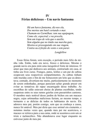 IV 
Férias deliciosas – Um navio fantasma 
Há um barco fantasma, diz-nos ela, 
Dos mortos um batel cortando o mar. 
Chamam-no Carmilhan; tem sua equipagem, 
Como ele, espectral; e na procela, 
Sem um trapo de vela que o auxilie, 
Sem alguém que no timão sua marcha guie, 
Mostra-se prosseguindo em sua viagem, 
Contra ou à feição do vento e sem parar. 
Longfellow 
Essas férias foram, sem exceção, o período mais feliz da mi-nha 
vida. Então, tudo era novo, fresco e delicioso. Mesmo o 
grande navio era para mim uma inesgotável fonte de interesse. O 
amor que meu pai dedicava aos animais, contrariado em casa, aí 
tinha seu livre curso. Frangos, patos, leitões e um par de cabras 
ocupavam seus respectivos compartimentos. As cabras tinham 
sido trazidas com o fim de me fornecerem um leite que eu detes-tava; 
contudo, divertiam-me muito, particularmente no momento 
de serem ordenhadas, porque pareciam achar grande prazer em 
evitar as tentativas do rapaz encarregado desse trabalho. As 
escotilhas do salão estavam cheias de plantas escolhidas, tendo 
suspensas entre os seus ramos gaiolas com passarinhos cantores. 
O membro mais notável desse jardim de bichos era um macaco 
negro, cujas artimanhas maliciosas faziam, ao mesmo tempo, o 
tormento e as delícias de todos os habitantes do navio. Ele 
adorava meu pai, porém comigo, sem que eu conheça a causa, 
nunca foi amável. Meu pai dizia que esse animal era ciumento, e 
notamos muitas vezes que, quando meu pai me acariciava, o 
macaco se retirava para a sua cama, onde se assentava com um ar 
triste e melancólico. Não abandonava esse lugar enquanto eu 
estivesse junto de meu pai. 
 