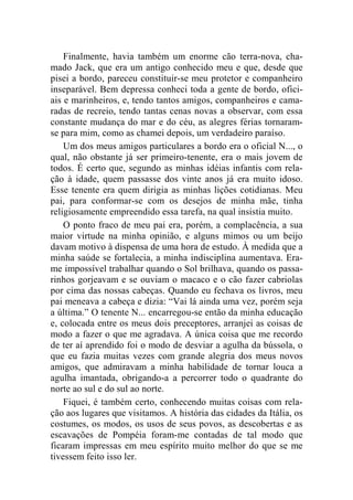 Finalmente, havia também um enorme cão terra-nova, cha-mado 
Jack, que era um antigo conhecido meu e que, desde que 
pisei a bordo, pareceu constituir-se meu protetor e companheiro 
inseparável. Bem depressa conheci toda a gente de bordo, ofici-ais 
e marinheiros, e, tendo tantos amigos, companheiros e cama-radas 
de recreio, tendo tantas cenas novas a observar, com essa 
constante mudança do mar e do céu, as alegres férias tornaram-se 
para mim, como as chamei depois, um verdadeiro paraíso. 
Um dos meus amigos particulares a bordo era o oficial N..., o 
qual, não obstante já ser primeiro-tenente, era o mais jovem de 
todos. É certo que, segundo as minhas idéias infantis com rela-ção 
à idade, quem passasse dos vinte anos já era muito idoso. 
Esse tenente era quem dirigia as minhas lições cotidianas. Meu 
pai, para conformar-se com os desejos de minha mãe, tinha 
religiosamente empreendido essa tarefa, na qual insistia muito. 
O ponto fraco de meu pai era, porém, a complacência, a sua 
maior virtude na minha opinião, e alguns mimos ou um beijo 
davam motivo à dispensa de uma hora de estudo. À medida que a 
minha saúde se fortalecia, a minha indisciplina aumentava. Era-me 
impossível trabalhar quando o Sol brilhava, quando os passa-rinhos 
gorjeavam e se ouviam o macaco e o cão fazer cabriolas 
por cima das nossas cabeças. Quando eu fechava os livros, meu 
pai meneava a cabeça e dizia: “Vai lá ainda uma vez, porém seja 
a última.” O tenente N... encarregou-se então da minha educação 
e, colocada entre os meus dois preceptores, arranjei as coisas de 
modo a fazer o que me agradava. A única coisa que me recordo 
de ter aí aprendido foi o modo de desviar a agulha da bússola, o 
que eu fazia muitas vezes com grande alegria dos meus novos 
amigos, que admiravam a minha habilidade de tornar louca a 
agulha imantada, obrigando-a a percorrer todo o quadrante do 
norte ao sul e do sul ao norte. 
Fiquei, é também certo, conhecendo muitas coisas com rela-ção 
aos lugares que visitamos. A história das cidades da Itália, os 
costumes, os modos, os usos de seus povos, as descobertas e as 
escavações de Pompéia foram-me contadas de tal modo que 
ficaram impressas em meu espírito muito melhor do que se me 
tivessem feito isso ler. 
 