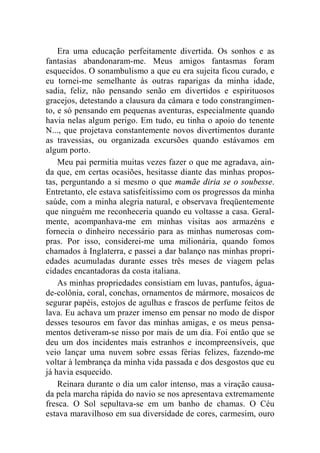 Era uma educação perfeitamente divertida. Os sonhos e as 
fantasias abandonaram-me. Meus amigos fantasmas foram 
esquecidos. O sonambulismo a que eu era sujeita ficou curado, e 
eu tornei-me semelhante às outras raparigas da minha idade, 
sadia, feliz, não pensando senão em divertidos e espirituosos 
gracejos, detestando a clausura da câmara e todo constrangimen-to, 
e só pensando em pequenas aventuras, especialmente quando 
havia nelas algum perigo. Em tudo, eu tinha o apoio do tenente 
N..., que projetava constantemente novos divertimentos durante 
as travessias, ou organizada excursões quando estávamos em 
algum porto. 
Meu pai permitia muitas vezes fazer o que me agradava, ain-da 
que, em certas ocasiões, hesitasse diante das minhas propos-tas, 
perguntando a si mesmo o que mamãe diria se o soubesse. 
Entretanto, ele estava satisfeitíssimo com os progressos da minha 
saúde, com a minha alegria natural, e observava freqüentemente 
que ninguém me reconheceria quando eu voltasse a casa. Geral-mente, 
acompanhava-me em minhas visitas aos armazéns e 
fornecia o dinheiro necessário para as minhas numerosas com-pras. 
Por isso, considerei-me uma milionária, quando fomos 
chamados à Inglaterra, e passei a dar balanço nas minhas propri-edades 
acumuladas durante esses três meses de viagem pelas 
cidades encantadoras da costa italiana. 
As minhas propriedades consistiam em luvas, pantufos, água-de- 
colônia, coral, conchas, ornamentos de mármore, mosaicos de 
segurar papéis, estojos de agulhas e frascos de perfume feitos de 
lava. Eu achava um prazer imenso em pensar no modo de dispor 
desses tesouros em favor das minhas amigas, e os meus pensa-mentos 
detiveram-se nisso por mais de um dia. Foi então que se 
deu um dos incidentes mais estranhos e incompreensíveis, que 
veio lançar uma nuvem sobre essas férias felizes, fazendo-me 
voltar à lembrança da minha vida passada e dos desgostos que eu 
já havia esquecido. 
Reinara durante o dia um calor intenso, mas a viração causa-da 
pela marcha rápida do navio se nos apresentava extremamente 
fresca. O Sol sepultava-se em um banho de chamas. O Céu 
estava maravilhoso em sua diversidade de cores, carmesim, ouro 
 